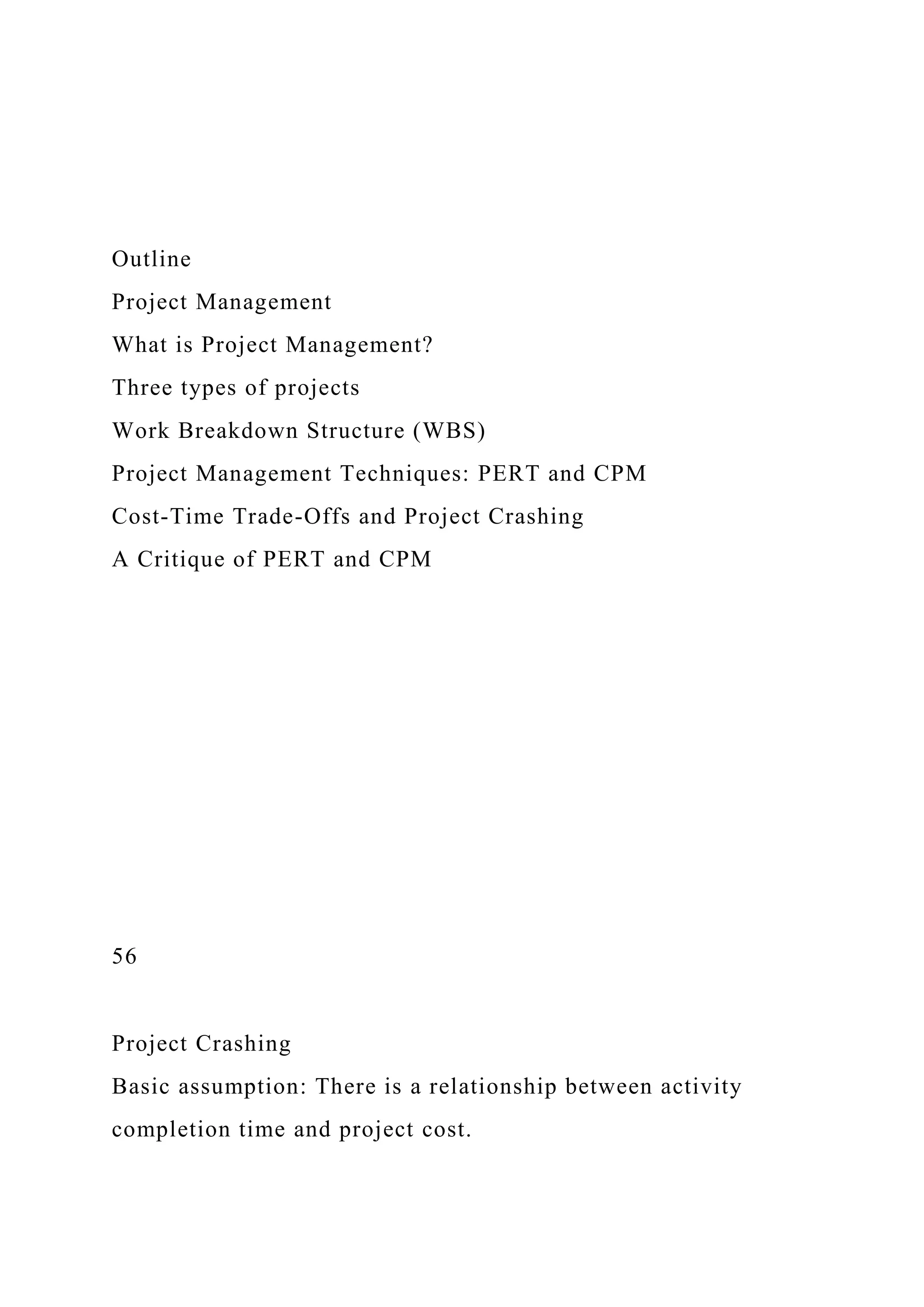 Outline
Project Management
What is Project Management?
Three types of projects
Work Breakdown Structure (WBS)
Project Management Techniques: PERT and CPM
Cost-Time Trade-Offs and Project Crashing
A Critique of PERT and CPM
56
Project Crashing
Basic assumption: There is a relationship between activity
completion time and project cost.
 