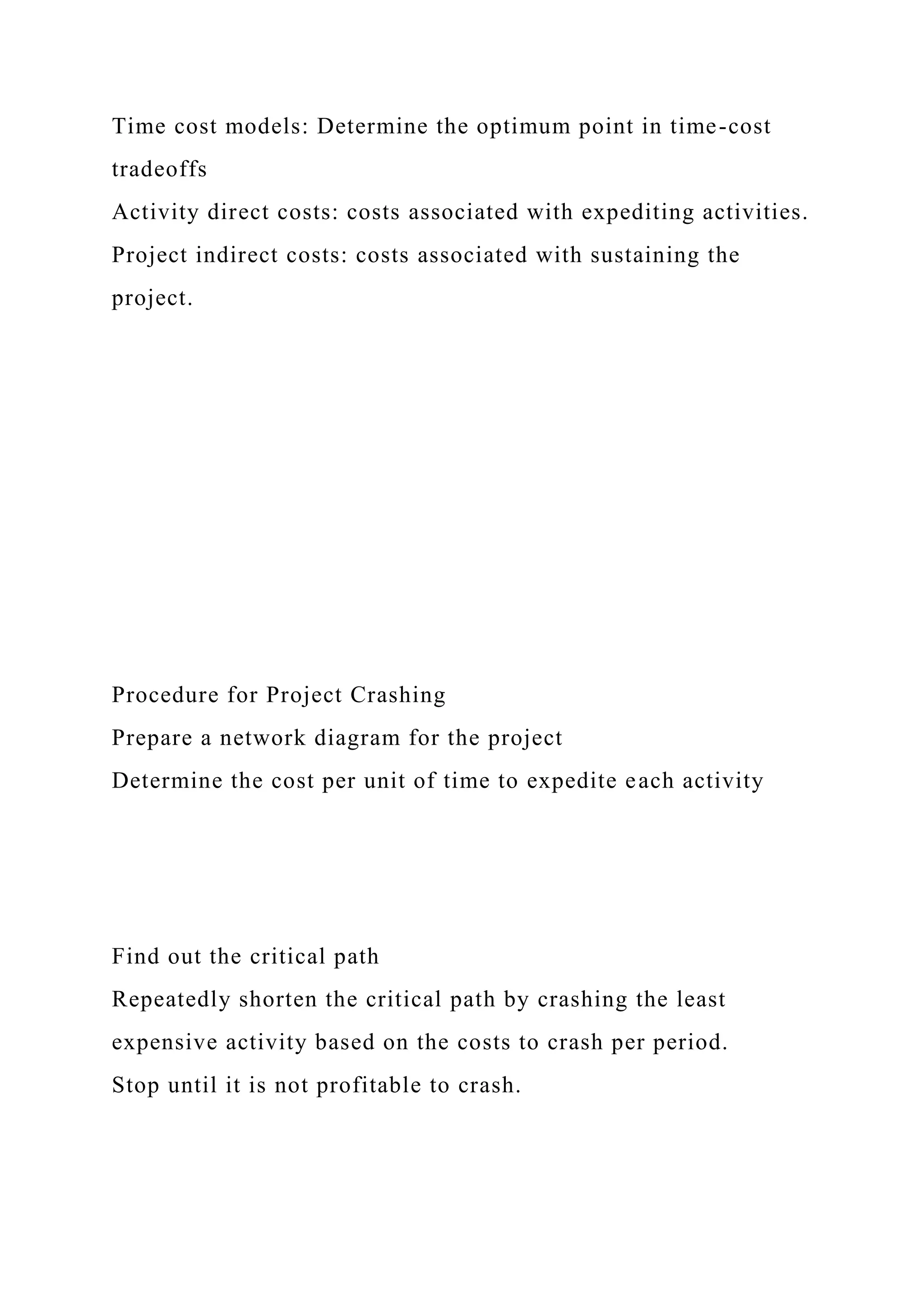 Time cost models: Determine the optimum point in time-cost
tradeoffs
Activity direct costs: costs associated with expediting activities.
Project indirect costs: costs associated with sustaining the
project.
Procedure for Project Crashing
Prepare a network diagram for the project
Determine the cost per unit of time to expedite each activity
Find out the critical path
Repeatedly shorten the critical path by crashing the least
expensive activity based on the costs to crash per period.
Stop until it is not profitable to crash.
 