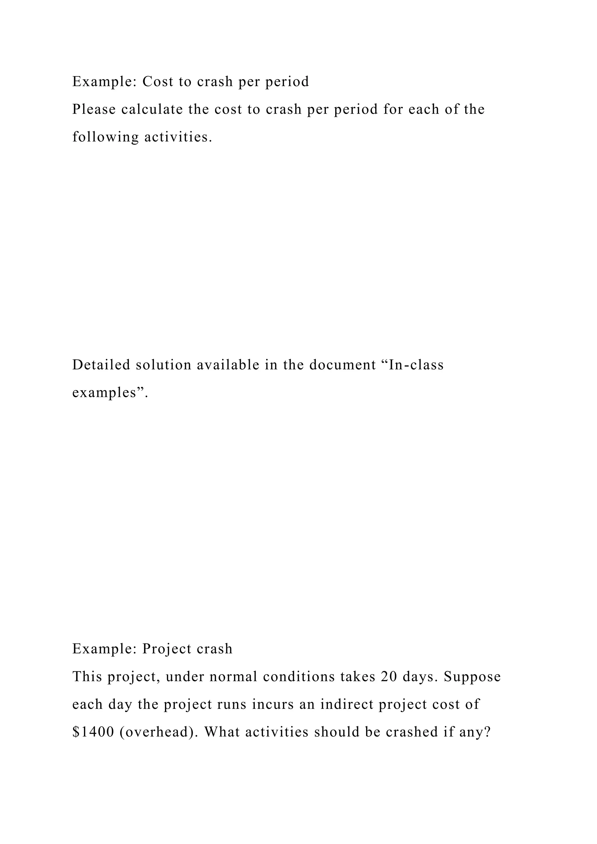 Example: Cost to crash per period
Please calculate the cost to crash per period for each of the
following activities.
Detailed solution available in the document “In-class
examples”.
Example: Project crash
This project, under normal conditions takes 20 days. Suppose
each day the project runs incurs an indirect project cost of
$1400 (overhead). What activities should be crashed if any?
 