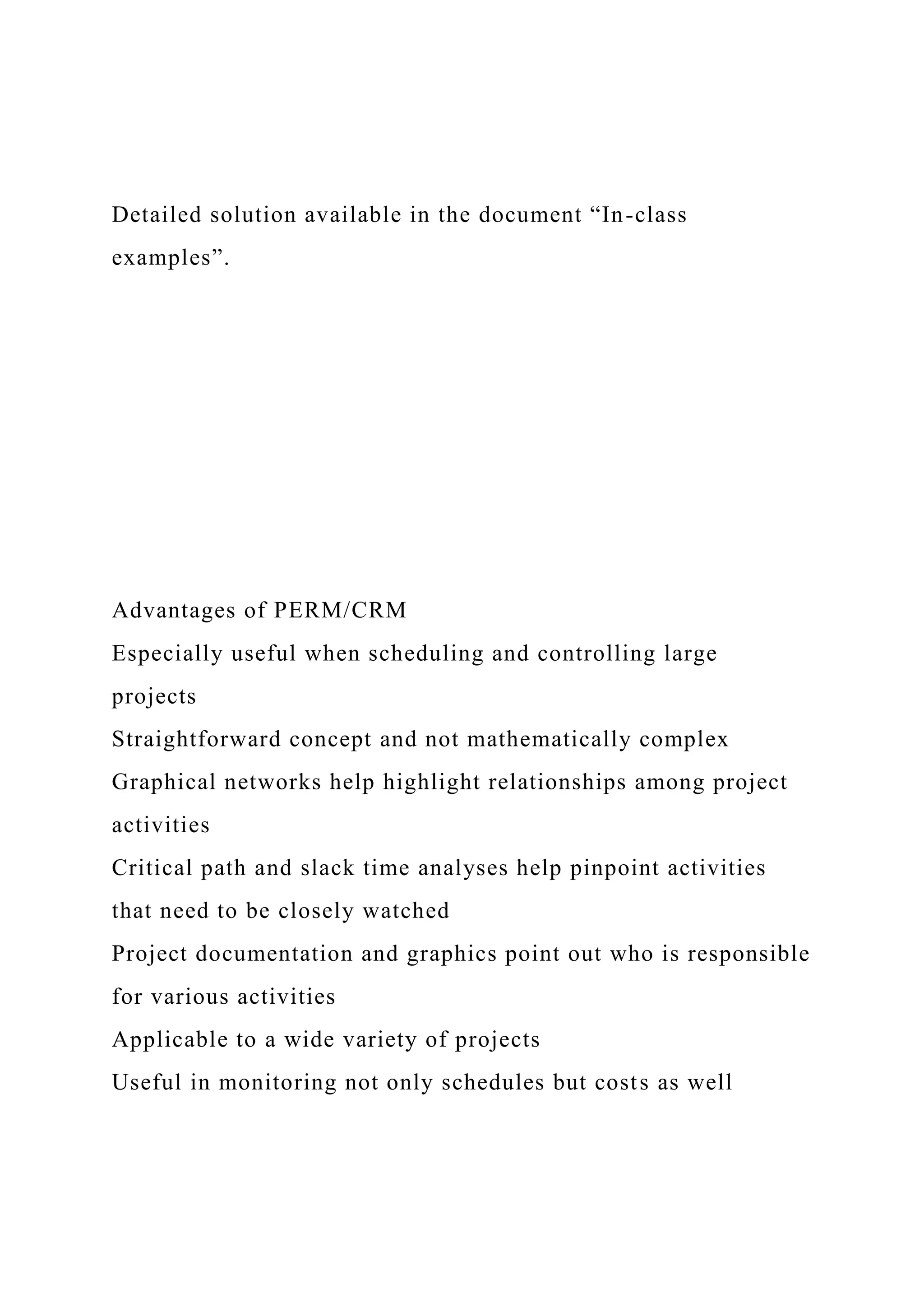 Detailed solution available in the document “In-class
examples”.
Advantages of PERM/CRM
Especially useful when scheduling and controlling large
projects
Straightforward concept and not mathematically complex
Graphical networks help highlight relationships among project
activities
Critical path and slack time analyses help pinpoint activities
that need to be closely watched
Project documentation and graphics point out who is responsible
for various activities
Applicable to a wide variety of projects
Useful in monitoring not only schedules but costs as well
 