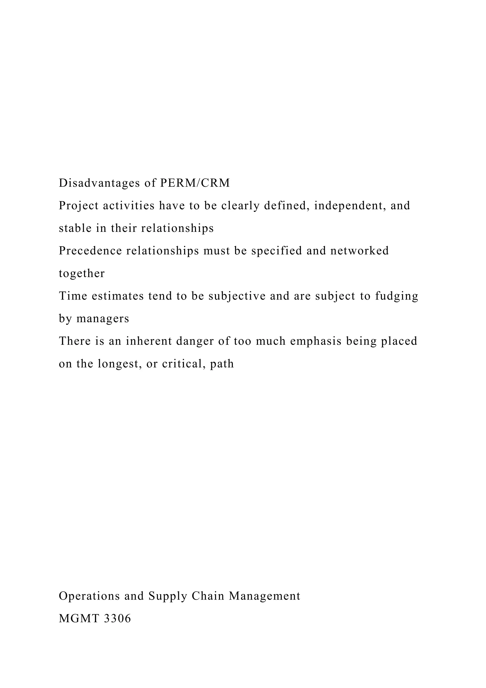 Disadvantages of PERM/CRM
Project activities have to be clearly defined, independent, and
stable in their relationships
Precedence relationships must be specified and networked
together
Time estimates tend to be subjective and are subject to fudging
by managers
There is an inherent danger of too much emphasis being placed
on the longest, or critical, path
Operations and Supply Chain Management
MGMT 3306
 