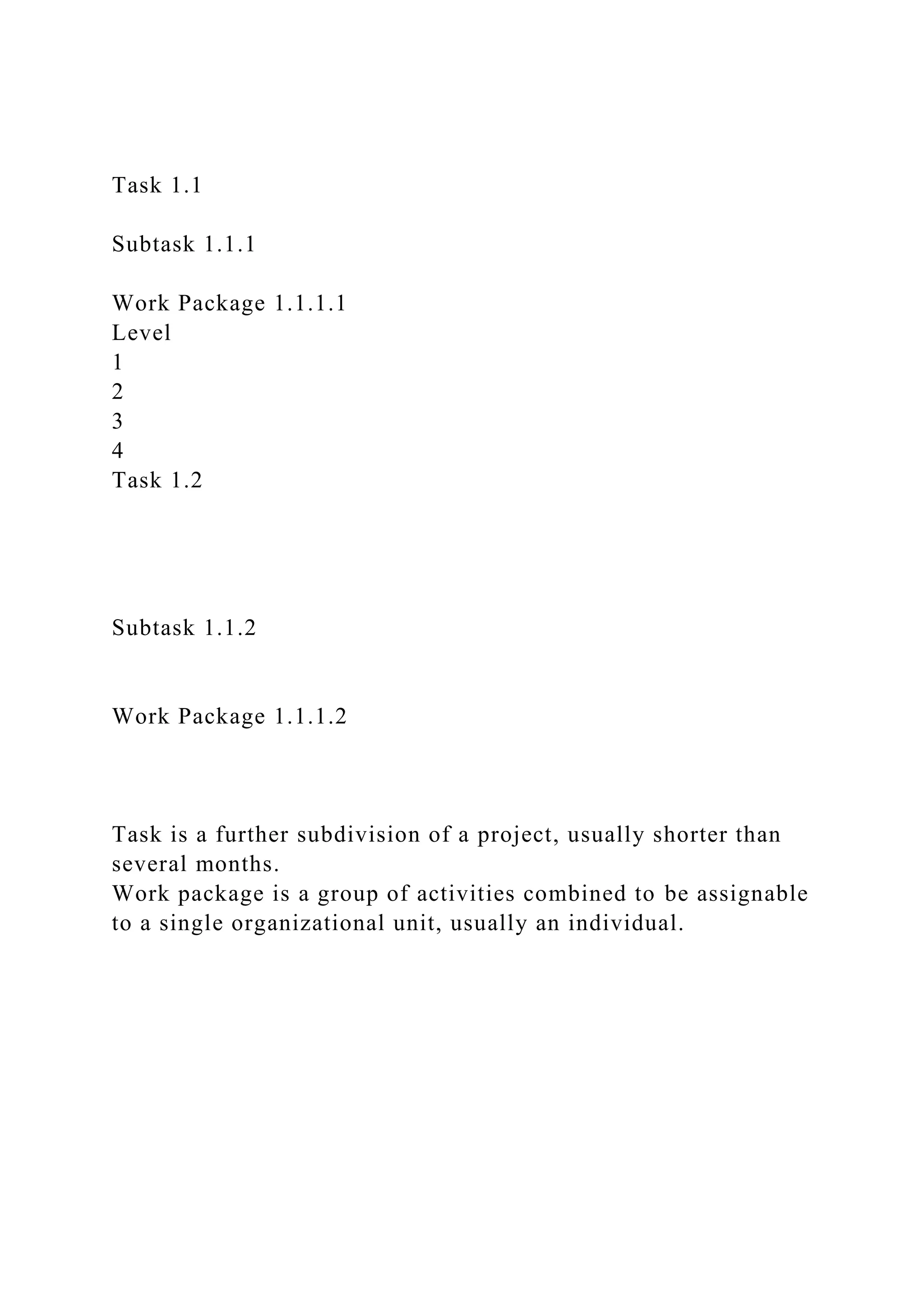 Task 1.1
Subtask 1.1.1
Work Package 1.1.1.1
Level
1
2
3
4
Task 1.2
Subtask 1.1.2
Work Package 1.1.1.2
Task is a further subdivision of a project, usually shorter than
several months.
Work package is a group of activities combined to be assignable
to a single organizational unit, usually an individual.
 