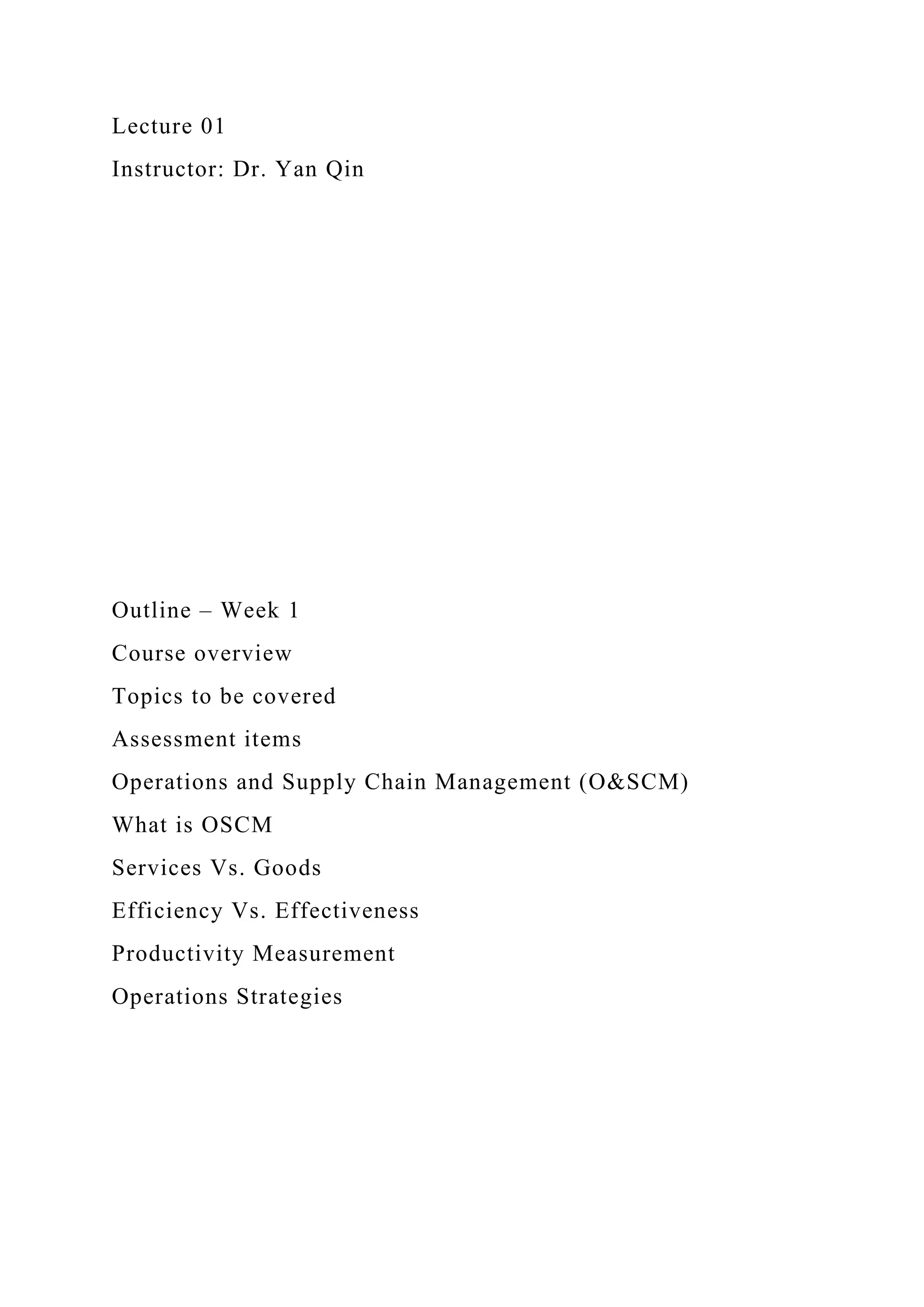 Lecture 01
Instructor: Dr. Yan Qin
Outline – Week 1
Course overview
Topics to be covered
Assessment items
Operations and Supply Chain Management (O&SCM)
What is OSCM
Services Vs. Goods
Efficiency Vs. Effectiveness
Productivity Measurement
Operations Strategies
 