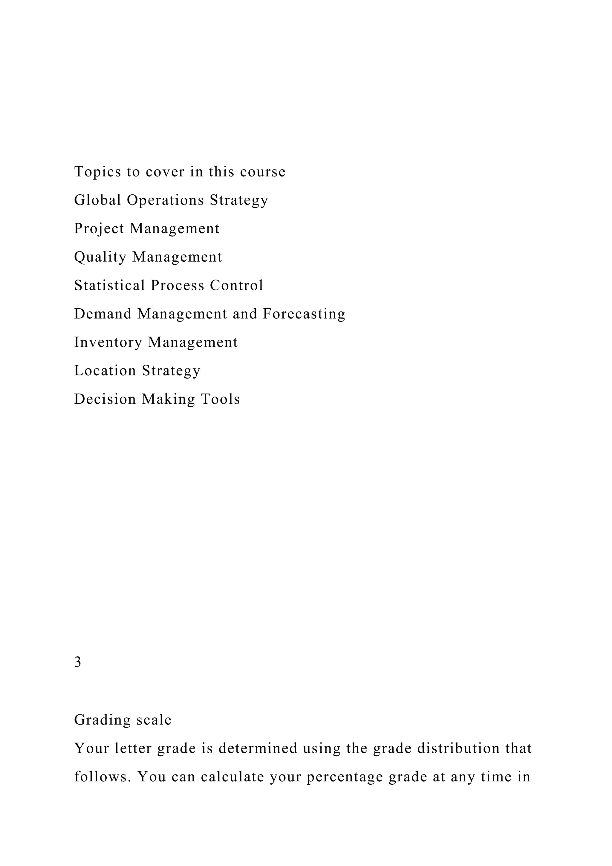 Topics to cover in this course
Global Operations Strategy
Project Management
Quality Management
Statistical Process Control
Demand Management and Forecasting
Inventory Management
Location Strategy
Decision Making Tools
3
Grading scale
Your letter grade is determined using the grade distribution that
follows. You can calculate your percentage grade at any time in
 