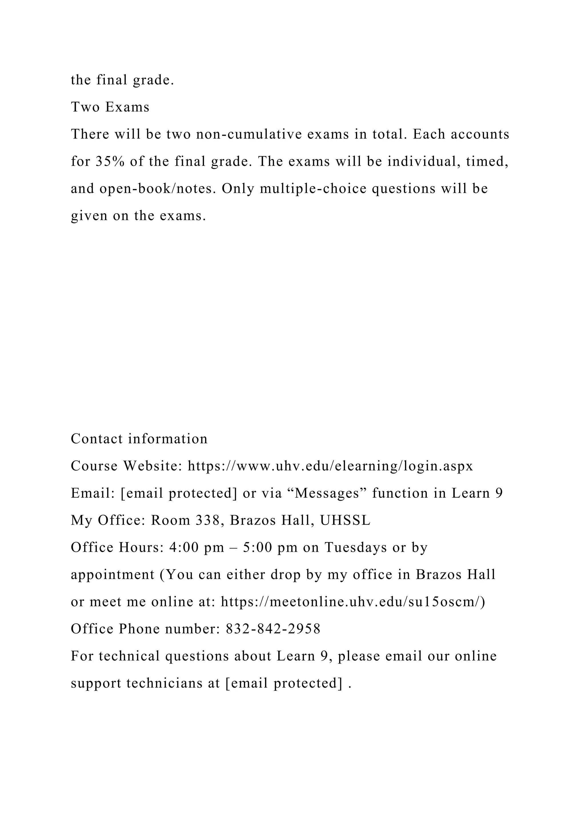 the final grade.
Two Exams
There will be two non-cumulative exams in total. Each accounts
for 35% of the final grade. The exams will be individual, timed,
and open-book/notes. Only multiple-choice questions will be
given on the exams.
Contact information
Course Website: https://www.uhv.edu/elearning/login.aspx
Email: [email protected] or via “Messages” function in Learn 9
My Office: Room 338, Brazos Hall, UHSSL
Office Hours: 4:00 pm – 5:00 pm on Tuesdays or by
appointment (You can either drop by my office in Brazos Hall
or meet me online at: https://meetonline.uhv.edu/su15oscm/)
Office Phone number: 832-842-2958
For technical questions about Learn 9, please email our online
support technicians at [email protected] .
 