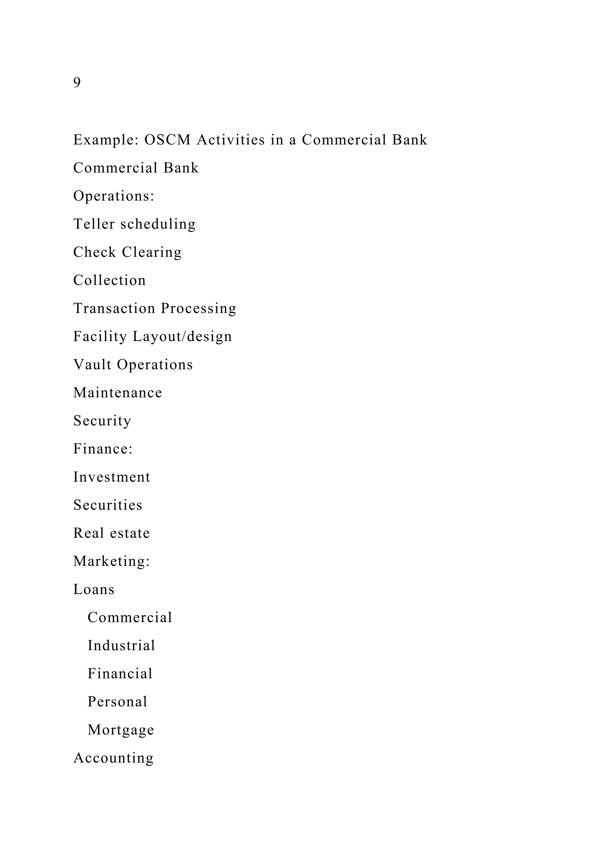 9
Example: OSCM Activities in a Commercial Bank
Commercial Bank
Operations:
Teller scheduling
Check Clearing
Collection
Transaction Processing
Facility Layout/design
Vault Operations
Maintenance
Security
Finance:
Investment
Securities
Real estate
Marketing:
Loans
Commercial
Industrial
Financial
Personal
Mortgage
Accounting
 