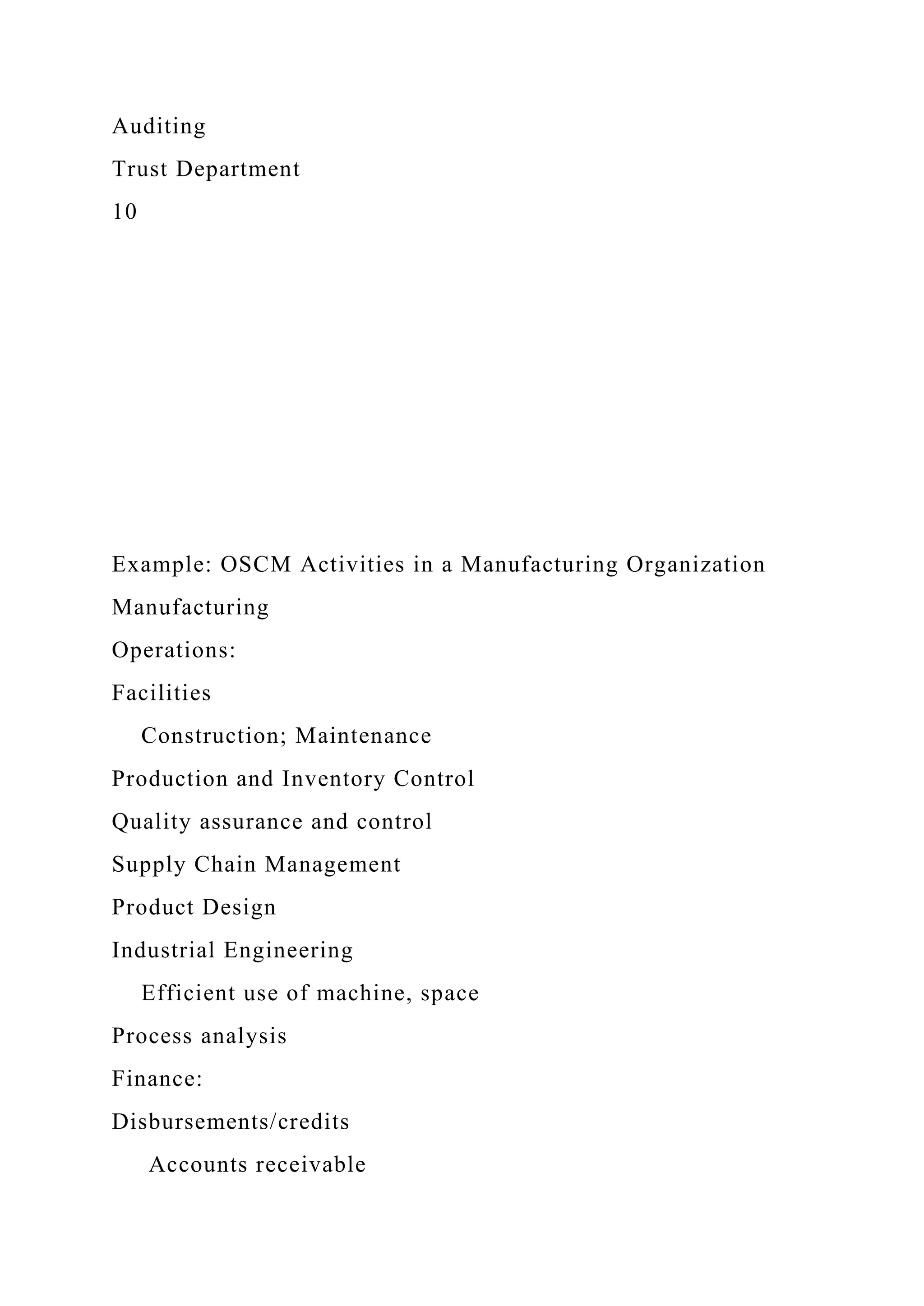 Auditing
Trust Department
10
Example: OSCM Activities in a Manufacturing Organization
Manufacturing
Operations:
Facilities
Construction; Maintenance
Production and Inventory Control
Quality assurance and control
Supply Chain Management
Product Design
Industrial Engineering
Efficient use of machine, space
Process analysis
Finance:
Disbursements/credits
Accounts receivable
 