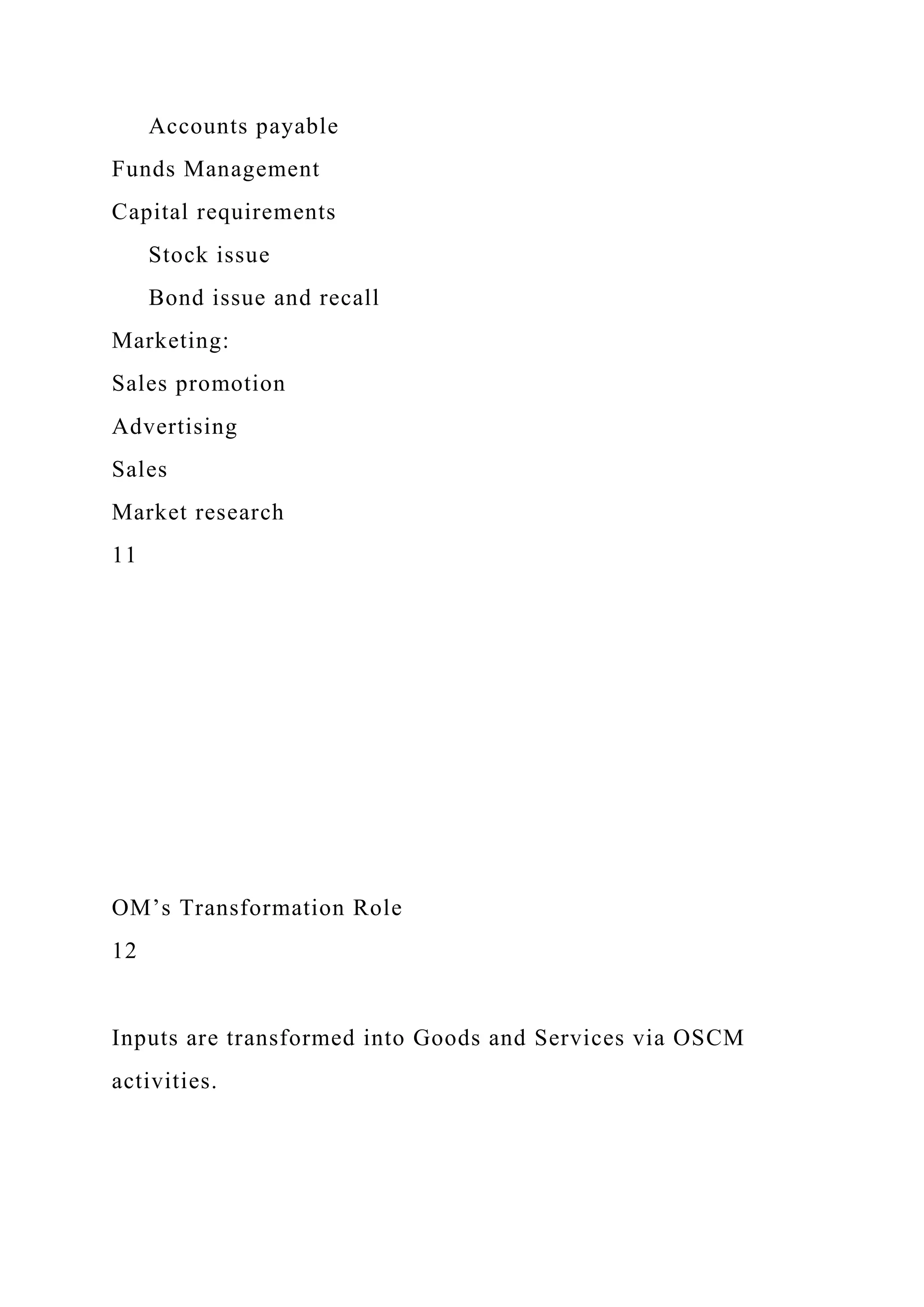 Accounts payable
Funds Management
Capital requirements
Stock issue
Bond issue and recall
Marketing:
Sales promotion
Advertising
Sales
Market research
11
OM’s Transformation Role
12
Inputs are transformed into Goods and Services via OSCM
activities.
 