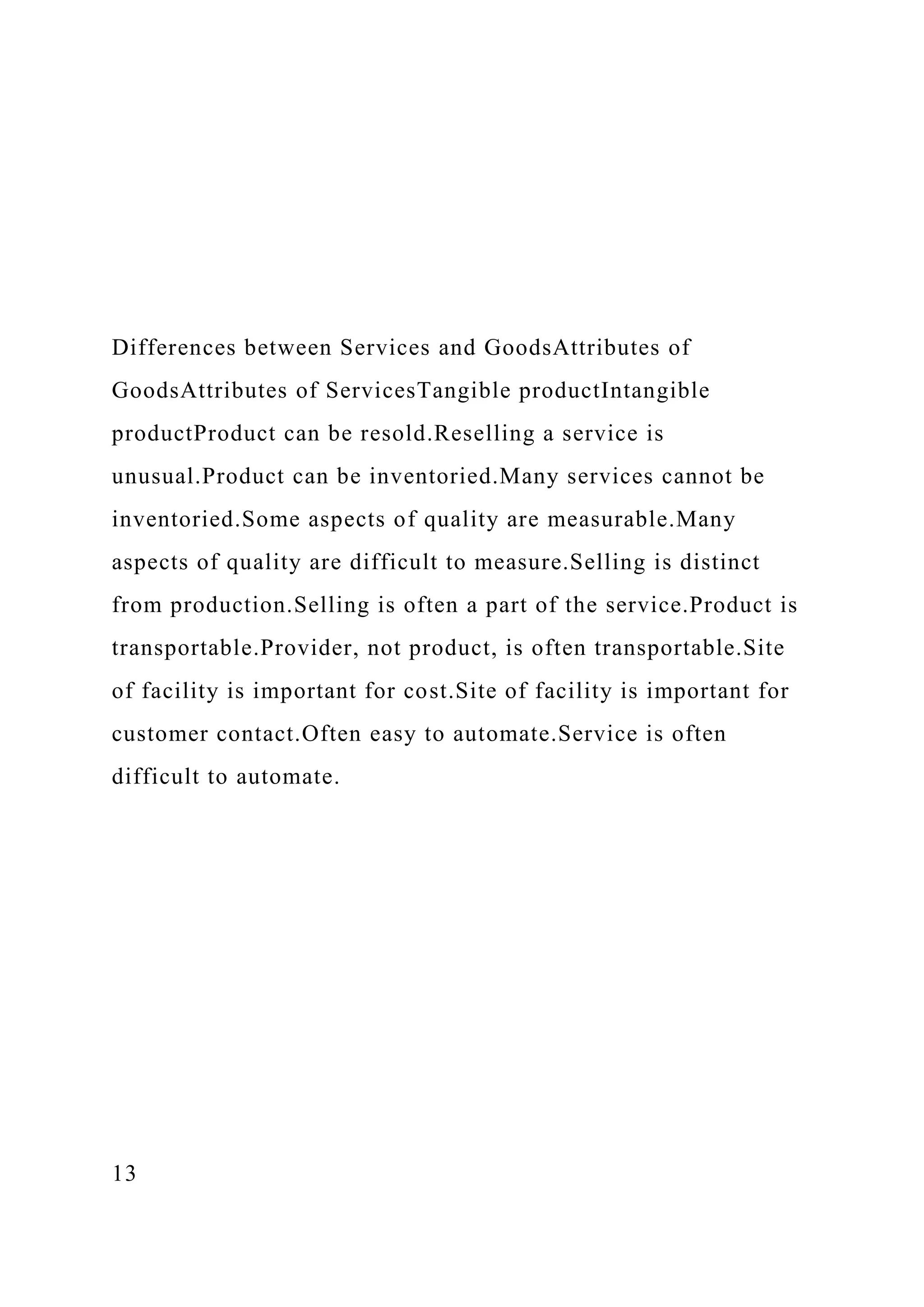 Differences between Services and GoodsAttributes of
GoodsAttributes of ServicesTangible productIntangible
productProduct can be resold.Reselling a service is
unusual.Product can be inventoried.Many services cannot be
inventoried.Some aspects of quality are measurable.Many
aspects of quality are difficult to measure.Selling is distinct
from production.Selling is often a part of the service.Product is
transportable.Provider, not product, is often transportable.Site
of facility is important for cost.Site of facility is important for
customer contact.Often easy to automate.Service is often
difficult to automate.
13
 