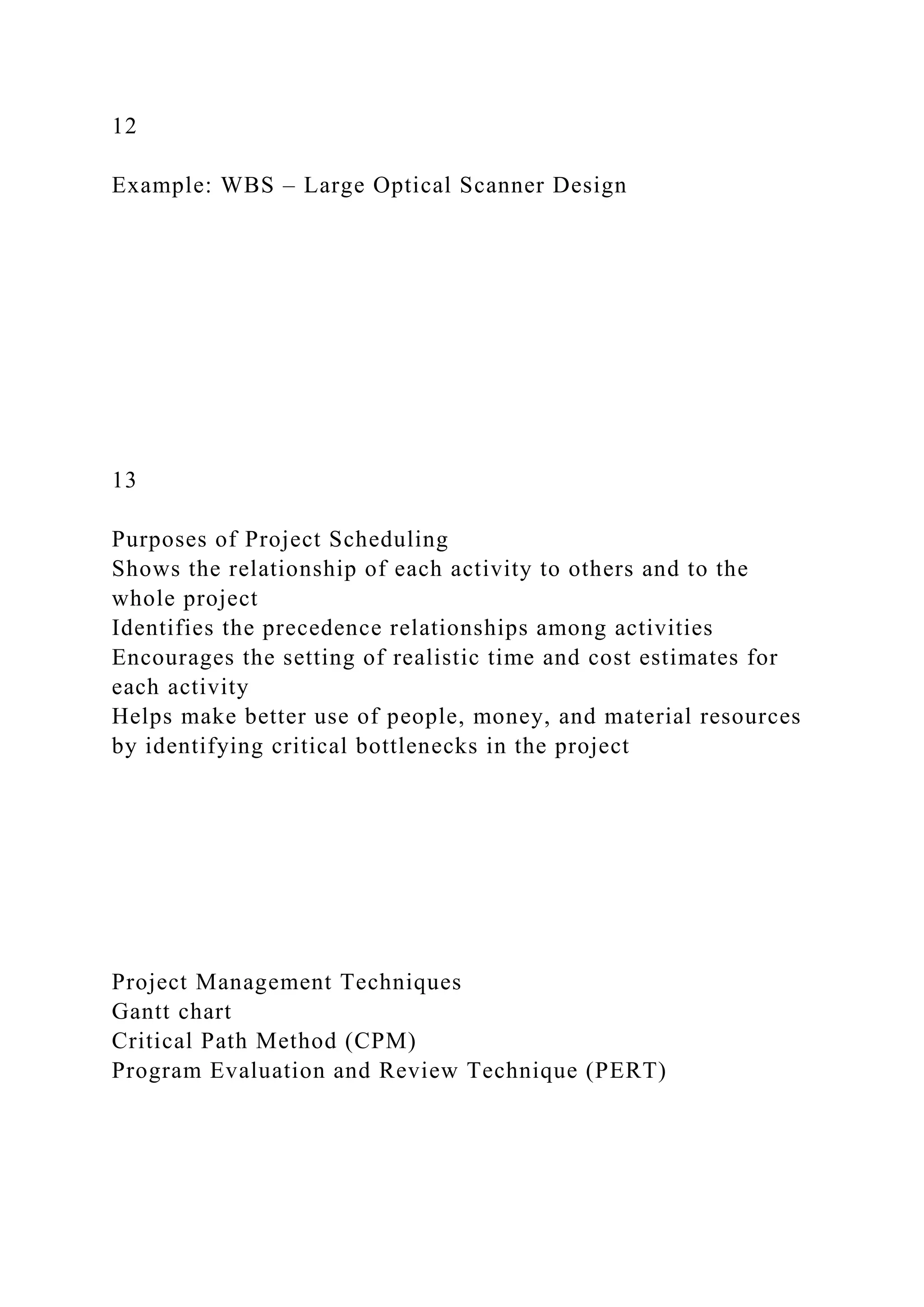 12
Example: WBS – Large Optical Scanner Design
13
Purposes of Project Scheduling
Shows the relationship of each activity to others and to the
whole project
Identifies the precedence relationships among activities
Encourages the setting of realistic time and cost estimates for
each activity
Helps make better use of people, money, and material resources
by identifying critical bottlenecks in the project
Project Management Techniques
Gantt chart
Critical Path Method (CPM)
Program Evaluation and Review Technique (PERT)
 