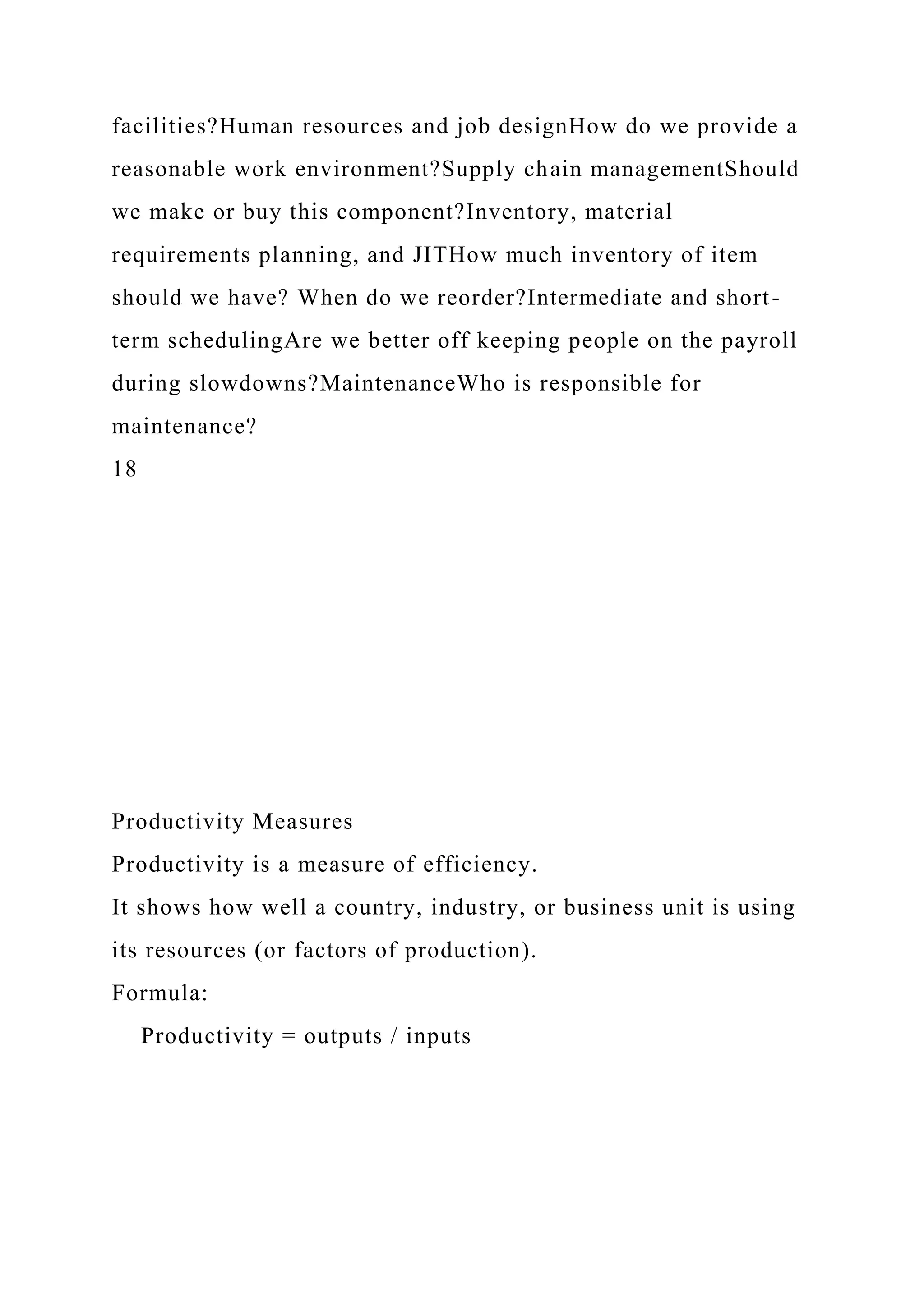 facilities?Human resources and job designHow do we provide a
reasonable work environment?Supply chain managementShould
we make or buy this component?Inventory, material
requirements planning, and JITHow much inventory of item
should we have? When do we reorder?Intermediate and short-
term schedulingAre we better off keeping people on the payroll
during slowdowns?MaintenanceWho is responsible for
maintenance?
18
Productivity Measures
Productivity is a measure of efficiency.
It shows how well a country, industry, or business unit is using
its resources (or factors of production).
Formula:
Productivity = outputs / inputs
 