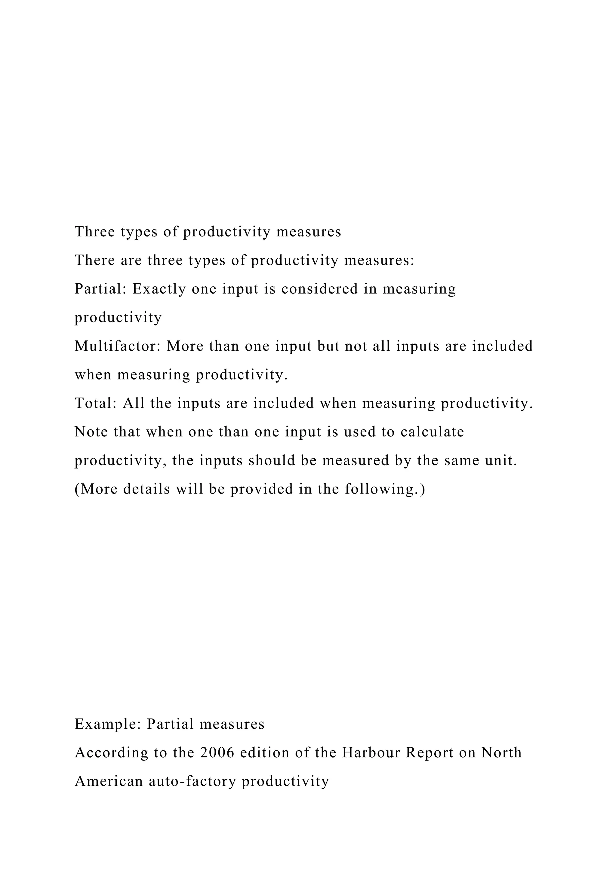 Three types of productivity measures
There are three types of productivity measures:
Partial: Exactly one input is considered in measuring
productivity
Multifactor: More than one input but not all inputs are included
when measuring productivity.
Total: All the inputs are included when measuring productivity.
Note that when one than one input is used to calculate
productivity, the inputs should be measured by the same unit.
(More details will be provided in the following.)
Example: Partial measures
According to the 2006 edition of the Harbour Report on North
American auto-factory productivity
 