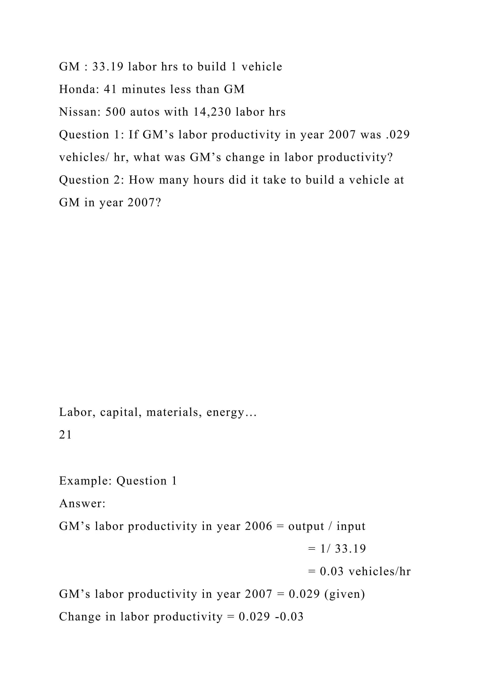 GM : 33.19 labor hrs to build 1 vehicle
Honda: 41 minutes less than GM
Nissan: 500 autos with 14,230 labor hrs
Question 1: If GM’s labor productivity in year 2007 was .029
vehicles/ hr, what was GM’s change in labor productivity?
Question 2: How many hours did it take to build a vehicle at
GM in year 2007?
Labor, capital, materials, energy…
21
Example: Question 1
Answer:
GM’s labor productivity in year 2006 = output / input
= 1/ 33.19
= 0.03 vehicles/hr
GM’s labor productivity in year 2007 = 0.029 (given)
Change in labor productivity = 0.029 -0.03
 