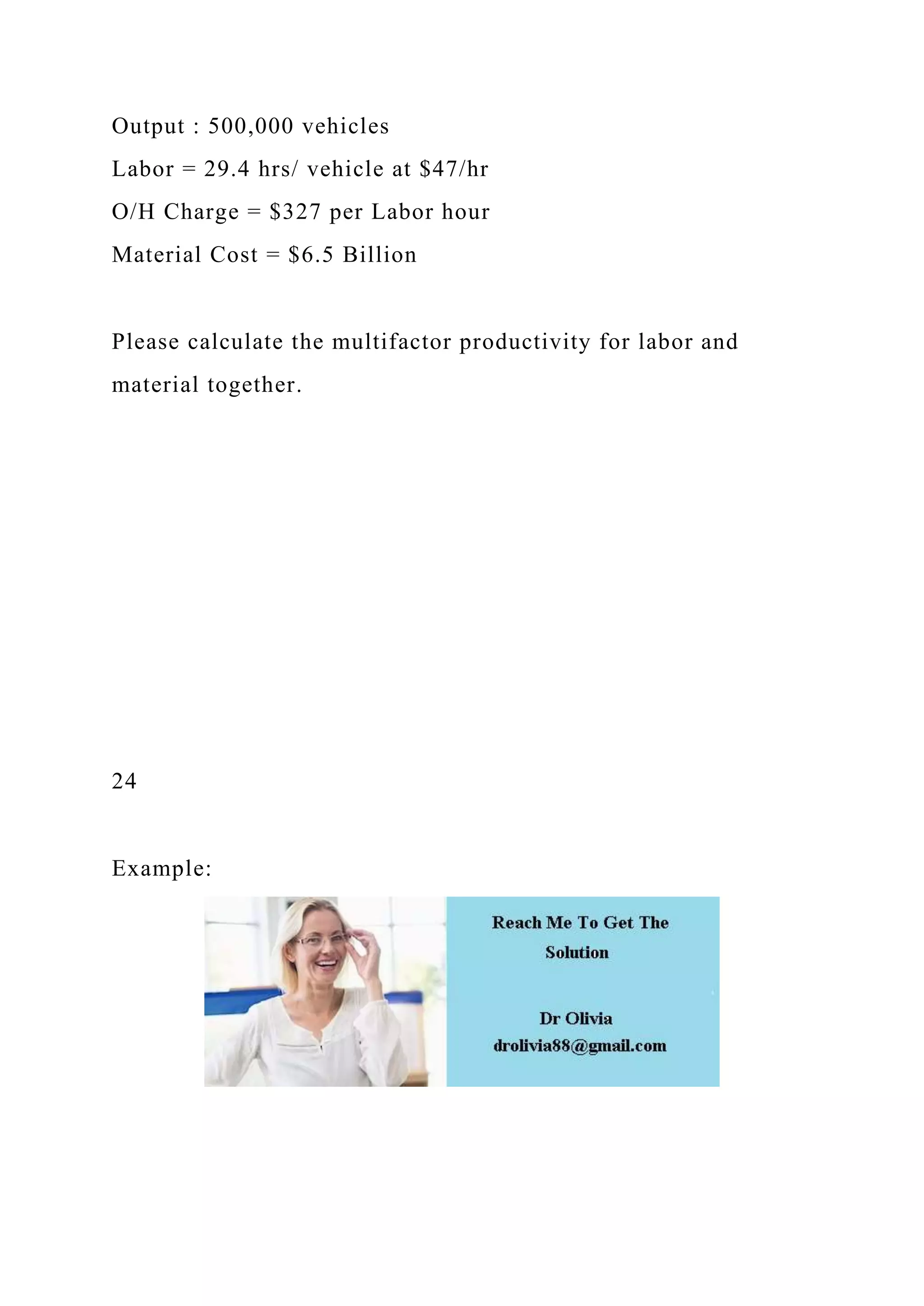 Output : 500,000 vehicles
Labor = 29.4 hrs/ vehicle at $47/hr
O/H Charge = $327 per Labor hour
Material Cost = $6.5 Billion
Please calculate the multifactor productivity for labor and
material together.
24
Example:
 