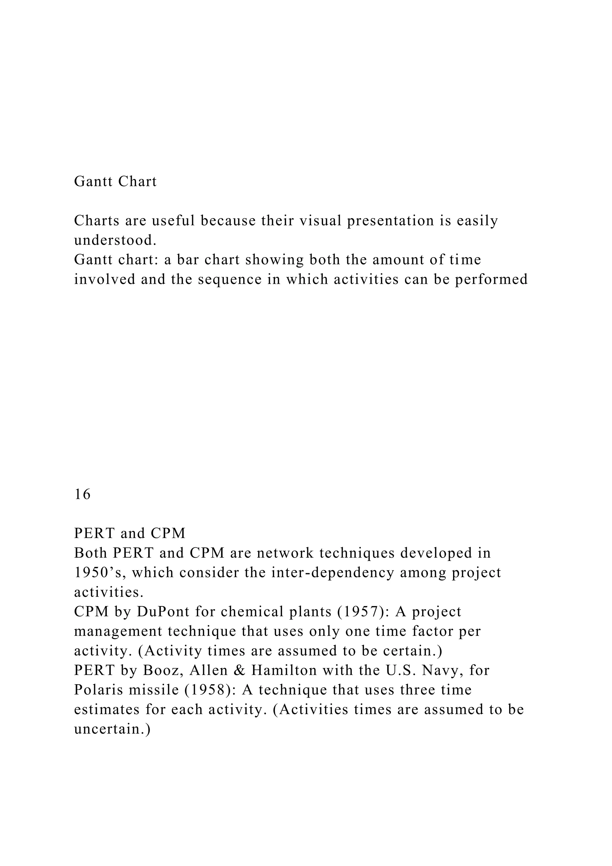 Gantt Chart
Charts are useful because their visual presentation is easily
understood.
Gantt chart: a bar chart showing both the amount of time
involved and the sequence in which activities can be performed
16
PERT and CPM
Both PERT and CPM are network techniques developed in
1950’s, which consider the inter-dependency among project
activities.
CPM by DuPont for chemical plants (1957): A project
management technique that uses only one time factor per
activity. (Activity times are assumed to be certain.)
PERT by Booz, Allen & Hamilton with the U.S. Navy, for
Polaris missile (1958): A technique that uses three time
estimates for each activity. (Activities times are assumed to be
uncertain.)
 
