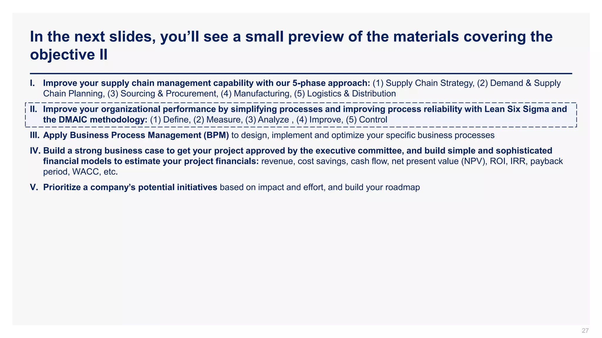 In the next slides, you’ll see a small preview of the materials covering the
objective II
27
I. Improve your supply chain management capability with our 5-phase approach: (1) Supply Chain Strategy, (2) Demand & Supply
Chain Planning, (3) Sourcing & Procurement, (4) Manufacturing, (5) Logistics & Distribution
II. Improve your organizational performance by simplifying processes and improving process reliability with Lean Six Sigma and
the DMAIC methodology: (1) Define, (2) Measure, (3) Analyze , (4) Improve, (5) Control
III. Apply Business Process Management (BPM) to design, implement and optimize your specific business processes
IV. Build a strong business case to get your project approved by the executive committee, and build simple and sophisticated
financial models to estimate your project financials: revenue, cost savings, cash flow, net present value (NPV), ROI, IRR, payback
period, WACC, etc.
V. Prioritize a company’s potential initiatives based on impact and effort, and build your roadmap
 