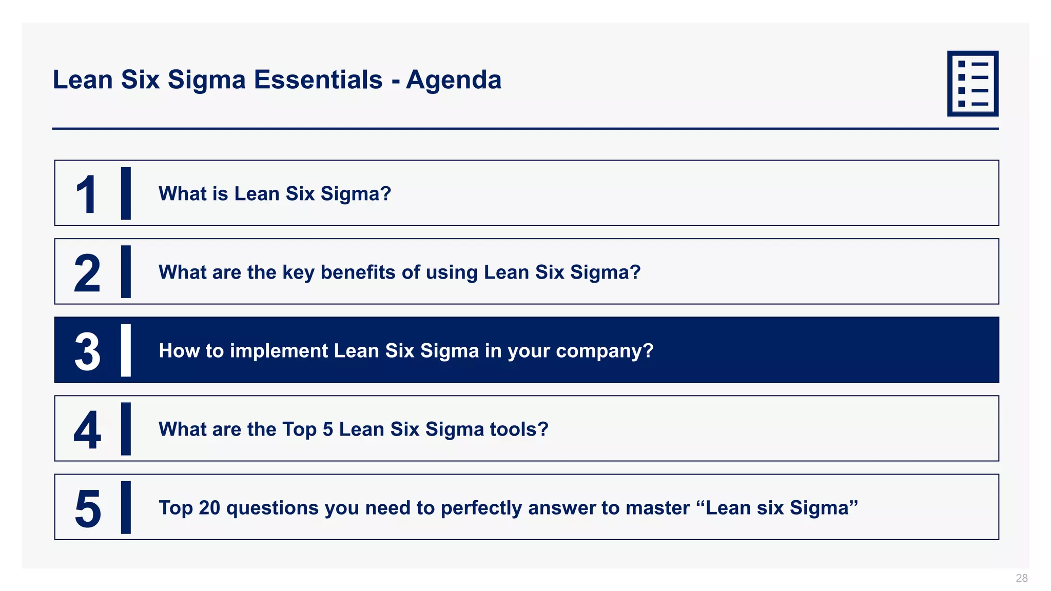 Lean Six Sigma Essentials - Agenda
28
1 What is Lean Six Sigma?
2 What are the key benefits of using Lean Six Sigma?
3 How to implement Lean Six Sigma in your company?
4 What are the Top 5 Lean Six Sigma tools?
5 Top 20 questions you need to perfectly answer to master “Lean six Sigma”
 