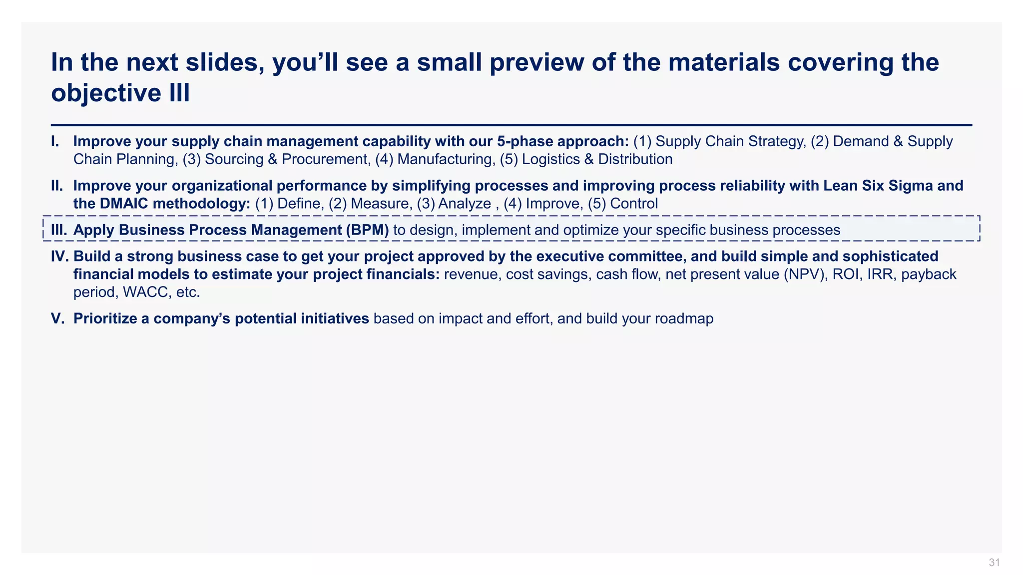 In the next slides, you’ll see a small preview of the materials covering the
objective III
31
I. Improve your supply chain management capability with our 5-phase approach: (1) Supply Chain Strategy, (2) Demand & Supply
Chain Planning, (3) Sourcing & Procurement, (4) Manufacturing, (5) Logistics & Distribution
II. Improve your organizational performance by simplifying processes and improving process reliability with Lean Six Sigma and
the DMAIC methodology: (1) Define, (2) Measure, (3) Analyze , (4) Improve, (5) Control
III. Apply Business Process Management (BPM) to design, implement and optimize your specific business processes
IV. Build a strong business case to get your project approved by the executive committee, and build simple and sophisticated
financial models to estimate your project financials: revenue, cost savings, cash flow, net present value (NPV), ROI, IRR, payback
period, WACC, etc.
V. Prioritize a company’s potential initiatives based on impact and effort, and build your roadmap
 