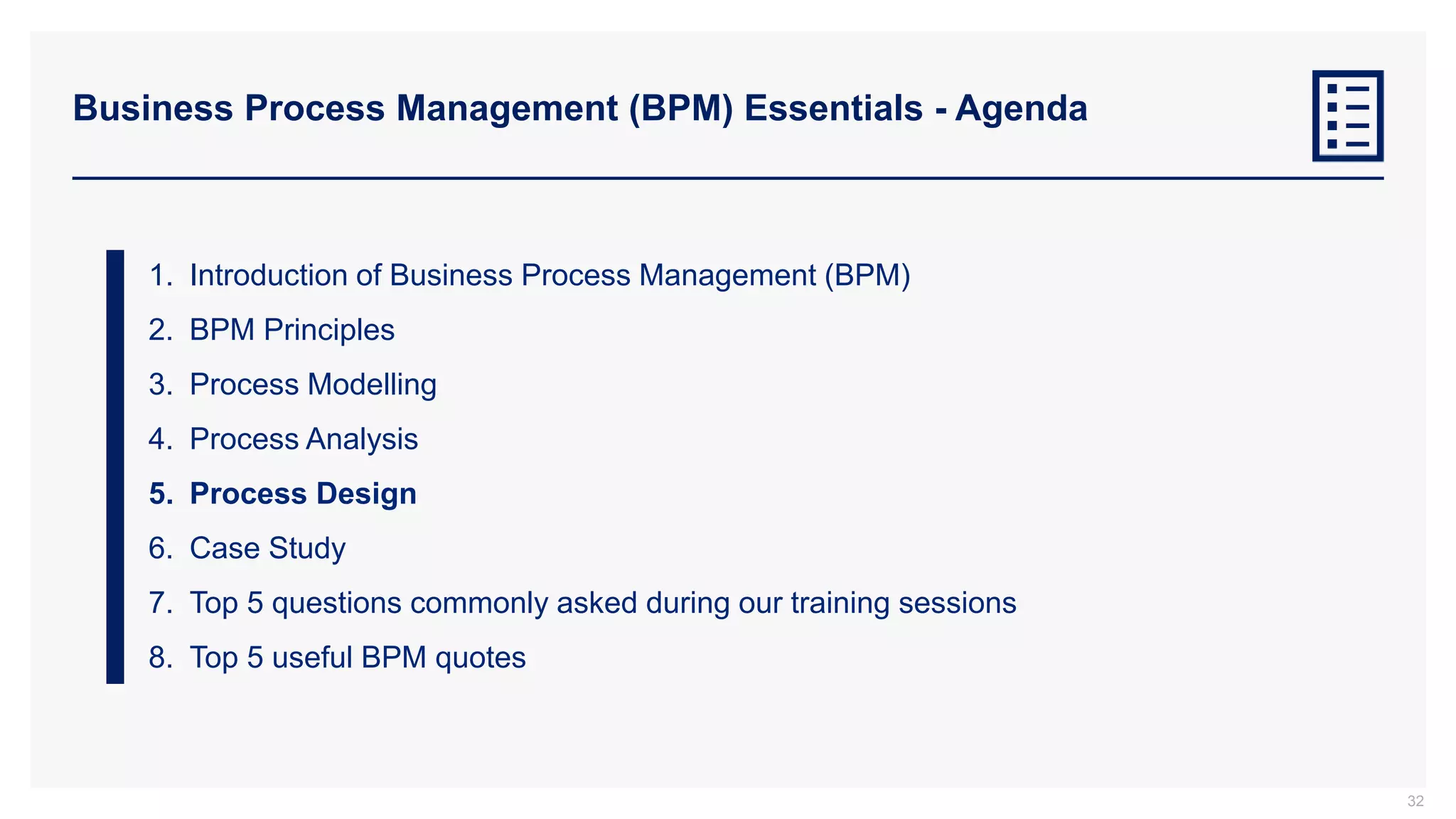 Business Process Management (BPM) Essentials - Agenda
1. Introduction of Business Process Management (BPM)
2. BPM Principles
3. Process Modelling
4. Process Analysis
5. Process Design
6. Case Study
7. Top 5 questions commonly asked during our training sessions
8. Top 5 useful BPM quotes
32
 