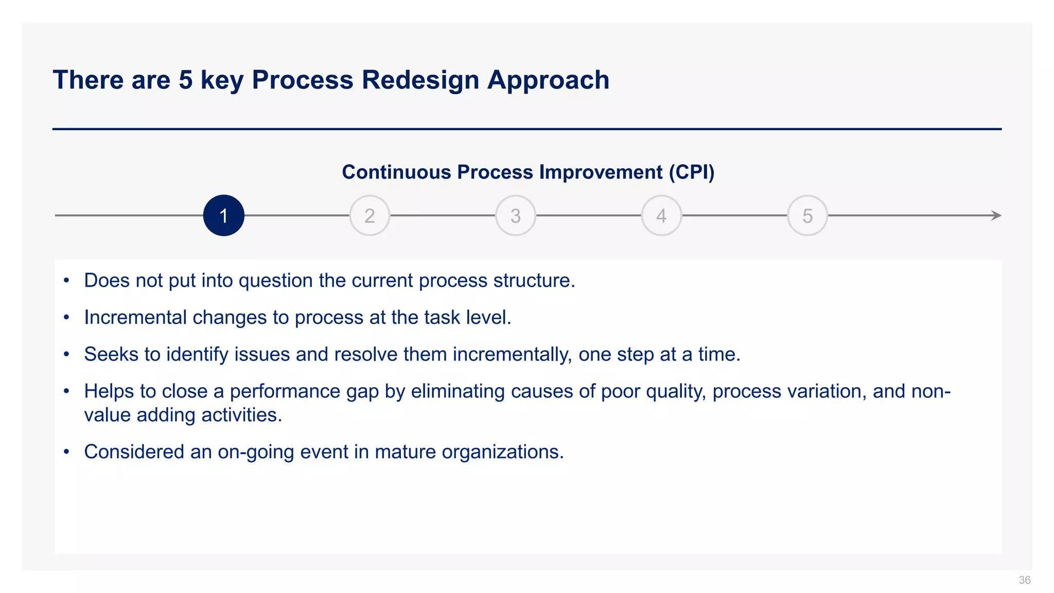 There are 5 key Process Redesign Approach
1
Continuous Process Improvement (CPI)
2 3 4 5
• Does not put into question the current process structure.
• Incremental changes to process at the task level.
• Seeks to identify issues and resolve them incrementally, one step at a time.
• Helps to close a performance gap by eliminating causes of poor quality, process variation, and non-
value adding activities.
• Considered an on-going event in mature organizations.
36
 