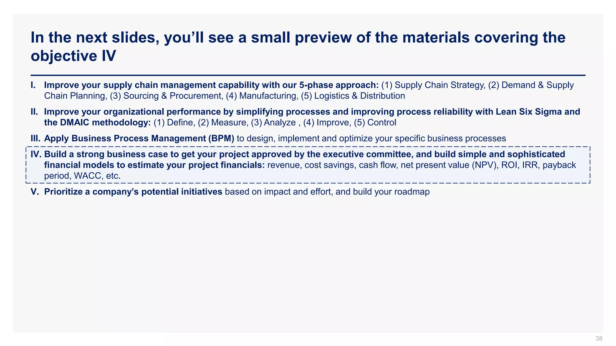 In the next slides, you’ll see a small preview of the materials covering the
objective IV
38
I. Improve your supply chain management capability with our 5-phase approach: (1) Supply Chain Strategy, (2) Demand & Supply
Chain Planning, (3) Sourcing & Procurement, (4) Manufacturing, (5) Logistics & Distribution
II. Improve your organizational performance by simplifying processes and improving process reliability with Lean Six Sigma and
the DMAIC methodology: (1) Define, (2) Measure, (3) Analyze , (4) Improve, (5) Control
III. Apply Business Process Management (BPM) to design, implement and optimize your specific business processes
IV. Build a strong business case to get your project approved by the executive committee, and build simple and sophisticated
financial models to estimate your project financials: revenue, cost savings, cash flow, net present value (NPV), ROI, IRR, payback
period, WACC, etc.
V. Prioritize a company’s potential initiatives based on impact and effort, and build your roadmap
 