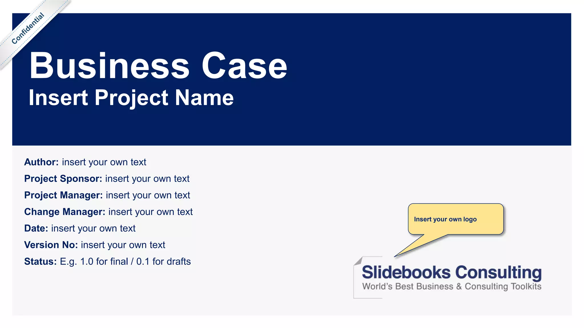 Business Case
Insert Project Name
Author: insert your own text
Project Sponsor: insert your own text
Project Manager: insert your own text
Change Manager: insert your own text
Date: insert your own text
Version No: insert your own text
Status: E.g. 1.0 for final / 0.1 for drafts
Insert your own logo
 