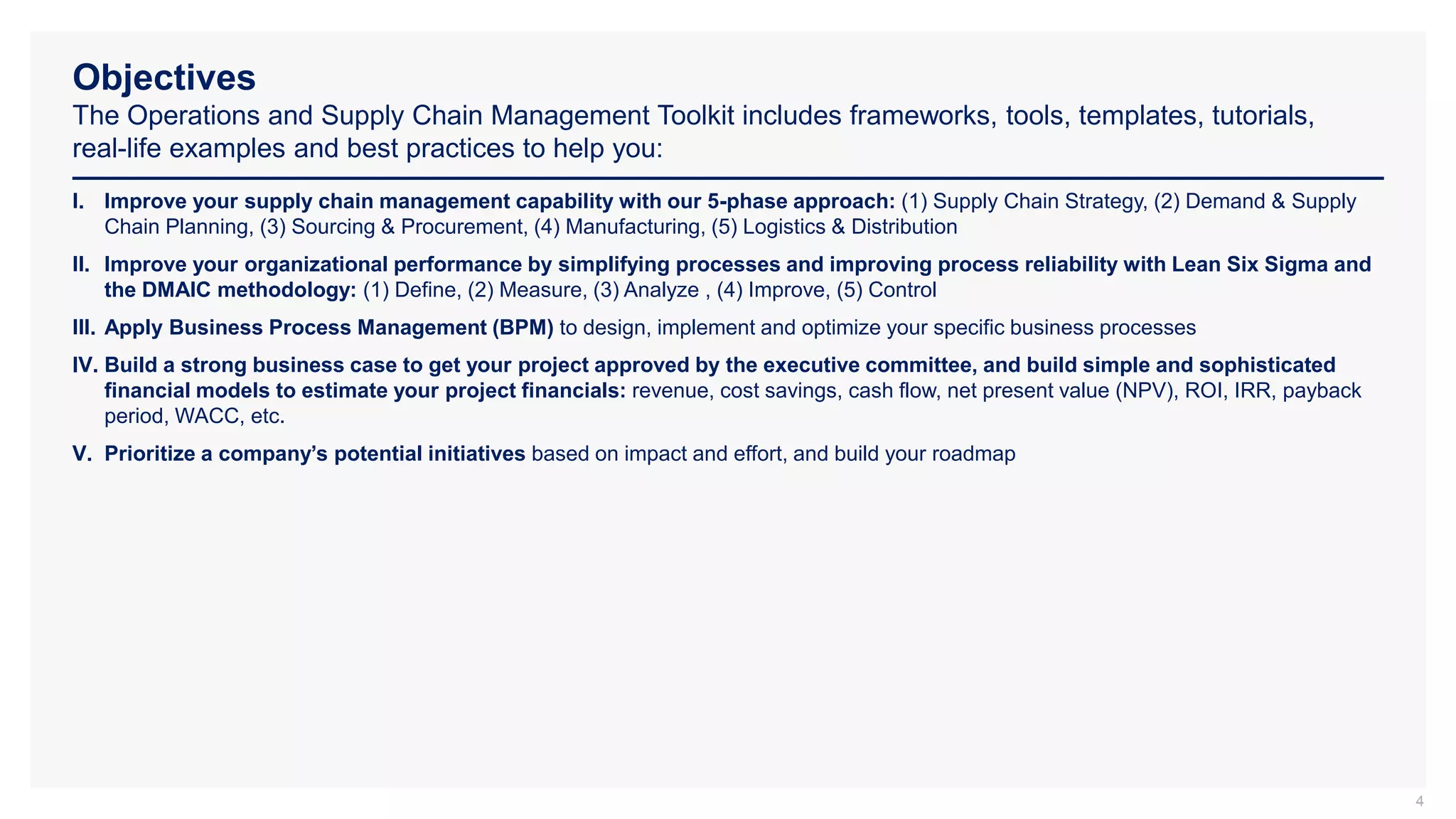 Objectives
The Operations and Supply Chain Management Toolkit includes frameworks, tools, templates, tutorials,
real-life examples and best practices to help you:
4
I. Improve your supply chain management capability with our 5-phase approach: (1) Supply Chain Strategy, (2) Demand & Supply
Chain Planning, (3) Sourcing & Procurement, (4) Manufacturing, (5) Logistics & Distribution
II. Improve your organizational performance by simplifying processes and improving process reliability with Lean Six Sigma and
the DMAIC methodology: (1) Define, (2) Measure, (3) Analyze , (4) Improve, (5) Control
III. Apply Business Process Management (BPM) to design, implement and optimize your specific business processes
IV. Build a strong business case to get your project approved by the executive committee, and build simple and sophisticated
financial models to estimate your project financials: revenue, cost savings, cash flow, net present value (NPV), ROI, IRR, payback
period, WACC, etc.
V. Prioritize a company’s potential initiatives based on impact and effort, and build your roadmap
 