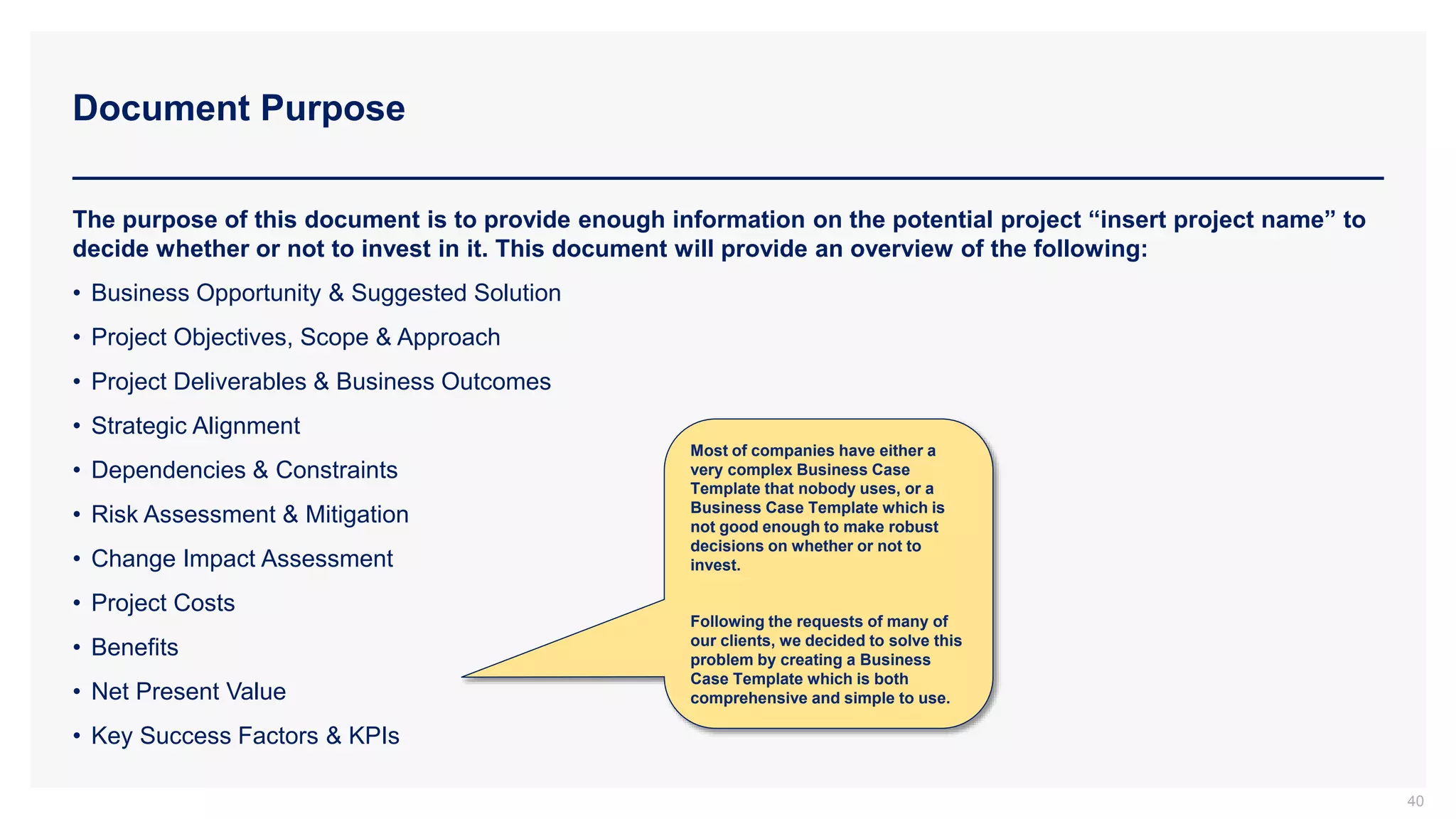Document Purpose
40
The purpose of this document is to provide enough information on the potential project “insert project name” to
decide whether or not to invest in it. This document will provide an overview of the following:
• Business Opportunity & Suggested Solution
• Project Objectives, Scope & Approach
• Project Deliverables & Business Outcomes
• Strategic Alignment
• Dependencies & Constraints
• Risk Assessment & Mitigation
• Change Impact Assessment
• Project Costs
• Benefits
• Net Present Value
• Key Success Factors & KPIs
Most of companies have either a
very complex Business Case
Template that nobody uses, or a
Business Case Template which is
not good enough to make robust
decisions on whether or not to
invest.
Following the requests of many of
our clients, we decided to solve this
problem by creating a Business
Case Template which is both
comprehensive and simple to use.
 