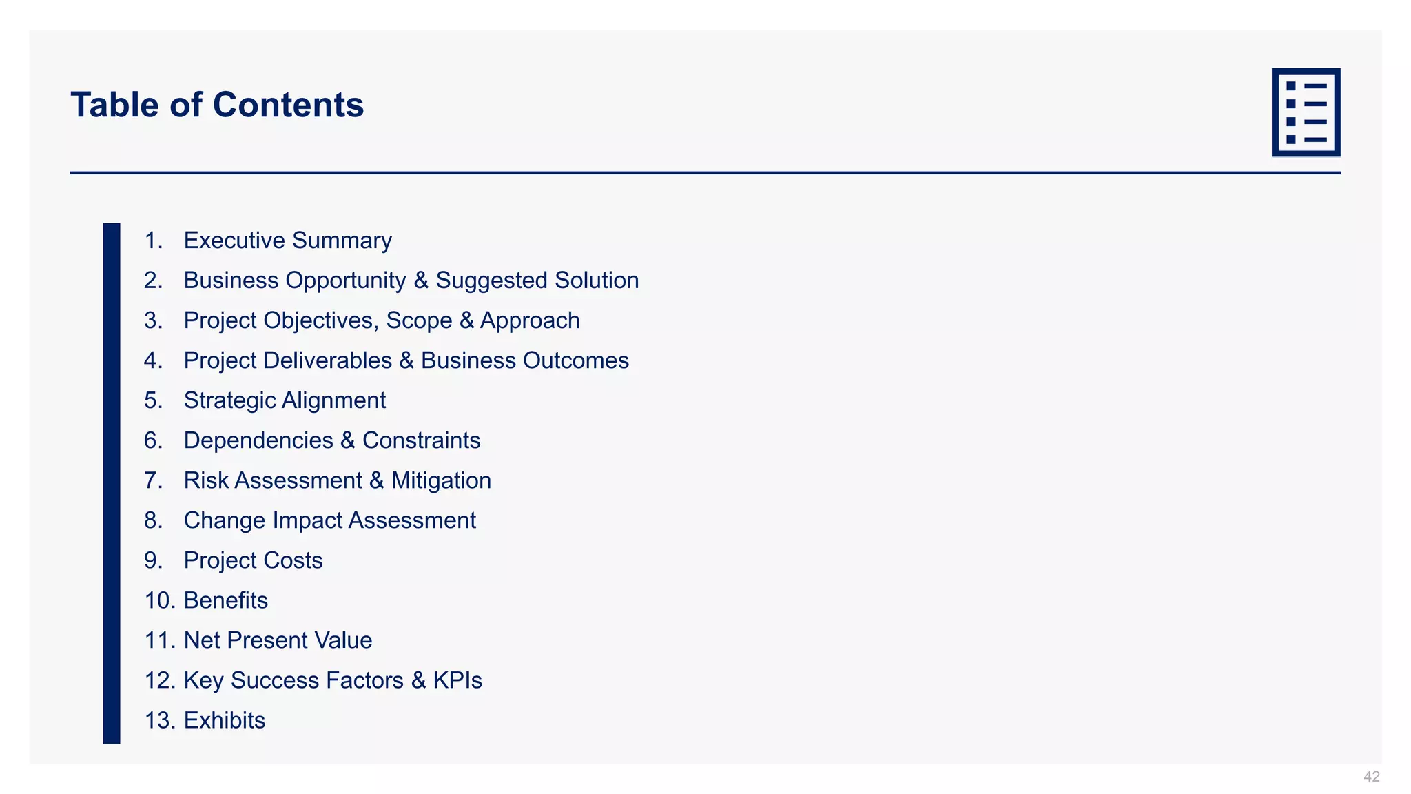 Table of Contents
1. Executive Summary
2. Business Opportunity & Suggested Solution
3. Project Objectives, Scope & Approach
4. Project Deliverables & Business Outcomes
5. Strategic Alignment
6. Dependencies & Constraints
7. Risk Assessment & Mitigation
8. Change Impact Assessment
9. Project Costs
10. Benefits
11. Net Present Value
12. Key Success Factors & KPIs
13. Exhibits
42
 
