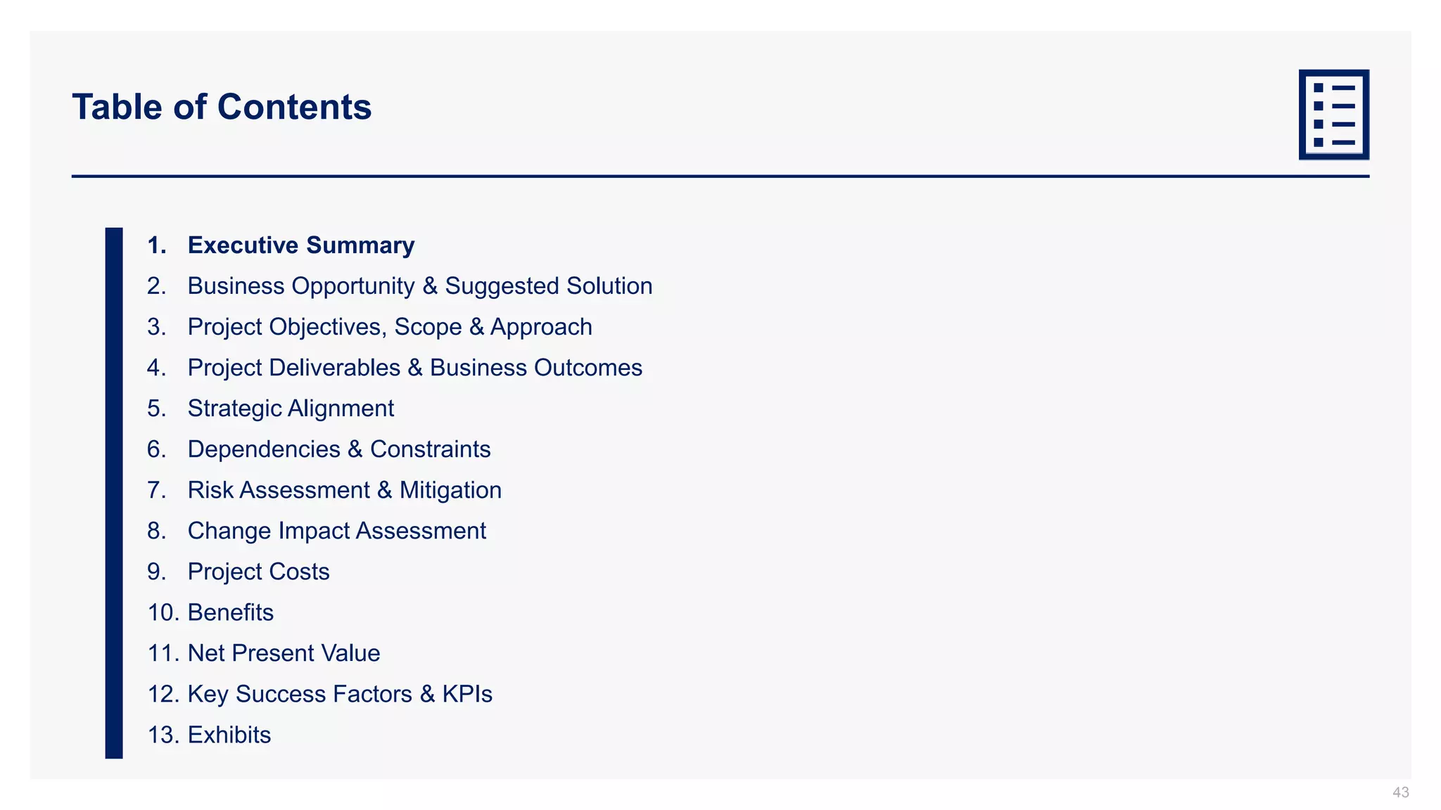Table of Contents
1. Executive Summary
2. Business Opportunity & Suggested Solution
3. Project Objectives, Scope & Approach
4. Project Deliverables & Business Outcomes
5. Strategic Alignment
6. Dependencies & Constraints
7. Risk Assessment & Mitigation
8. Change Impact Assessment
9. Project Costs
10. Benefits
11. Net Present Value
12. Key Success Factors & KPIs
13. Exhibits
43
 