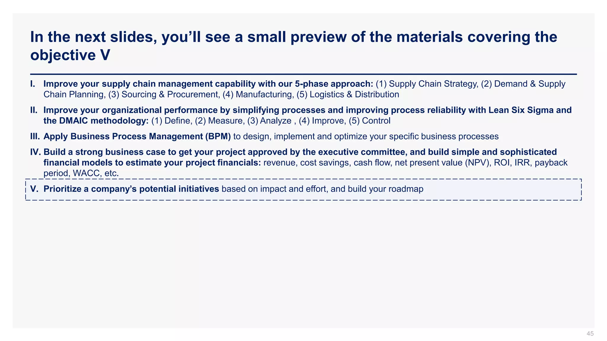 In the next slides, you’ll see a small preview of the materials covering the
objective V
45
I. Improve your supply chain management capability with our 5-phase approach: (1) Supply Chain Strategy, (2) Demand & Supply
Chain Planning, (3) Sourcing & Procurement, (4) Manufacturing, (5) Logistics & Distribution
II. Improve your organizational performance by simplifying processes and improving process reliability with Lean Six Sigma and
the DMAIC methodology: (1) Define, (2) Measure, (3) Analyze , (4) Improve, (5) Control
III. Apply Business Process Management (BPM) to design, implement and optimize your specific business processes
IV. Build a strong business case to get your project approved by the executive committee, and build simple and sophisticated
financial models to estimate your project financials: revenue, cost savings, cash flow, net present value (NPV), ROI, IRR, payback
period, WACC, etc.
V. Prioritize a company’s potential initiatives based on impact and effort, and build your roadmap
 