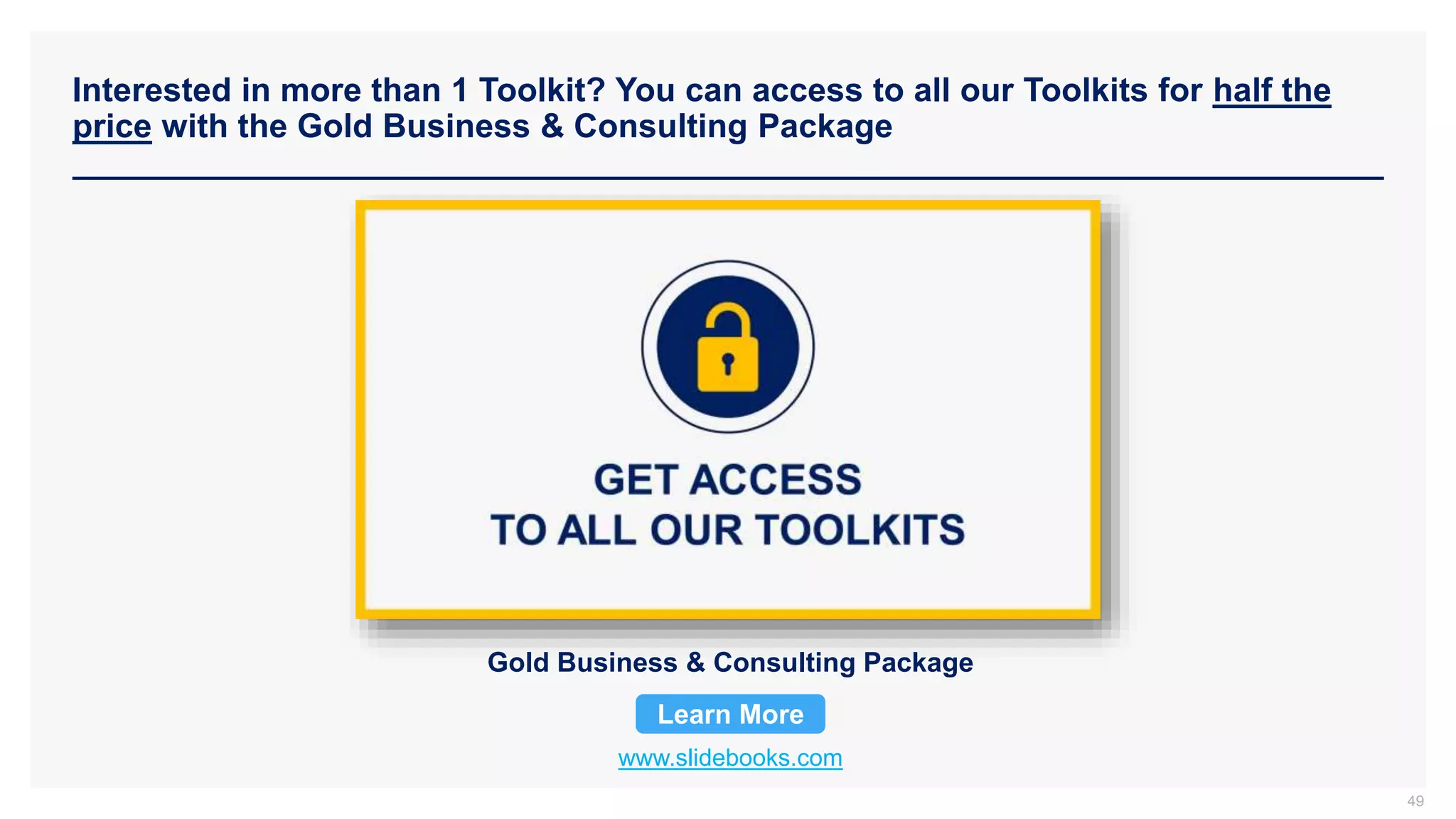 Interested in more than 1 Toolkit? You can access to all our Toolkits for half the
price with the Gold Business & Consulting Package
www.slidebooks.com
Gold Business & Consulting Package
Learn More
49
 