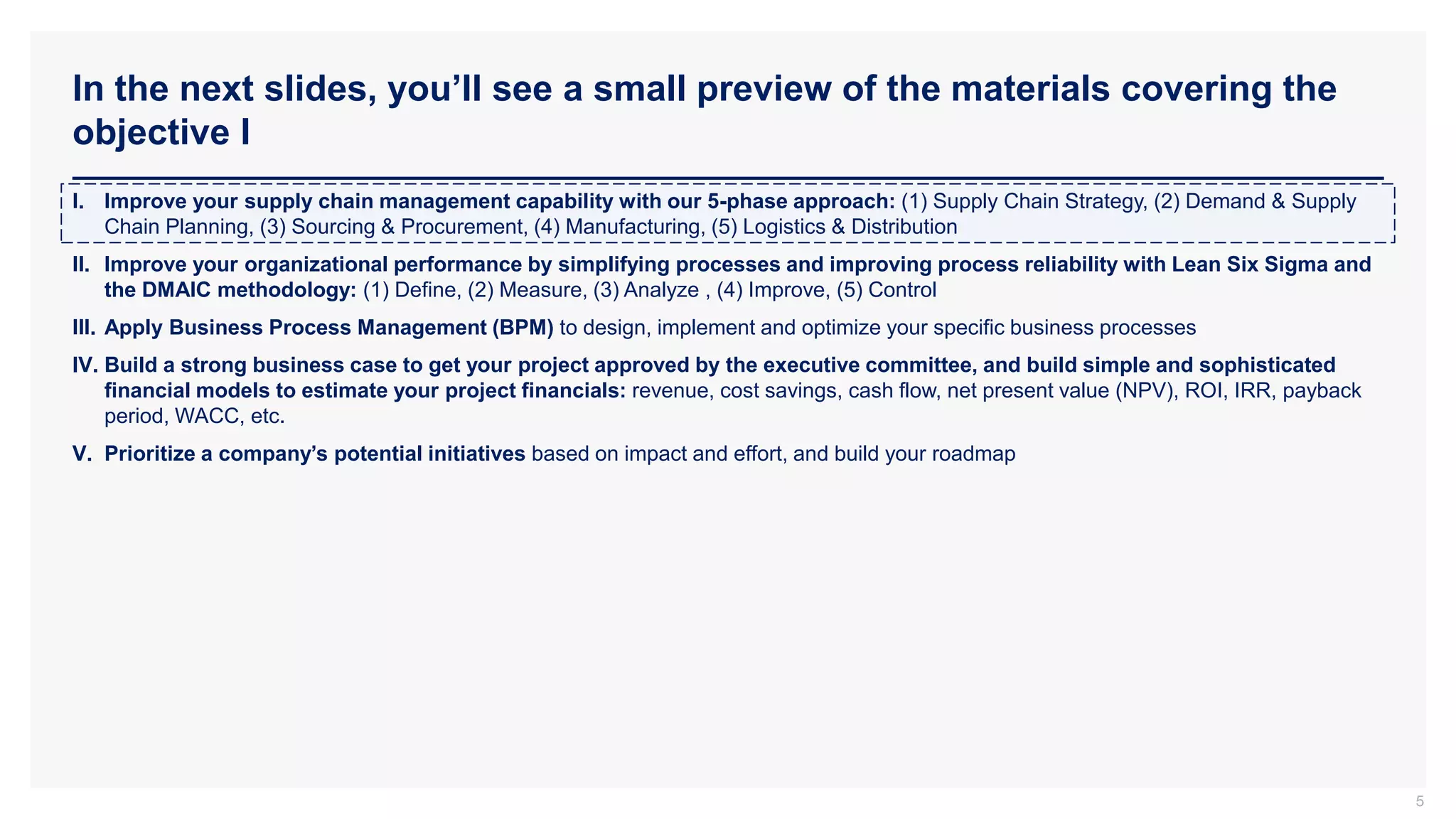 In the next slides, you’ll see a small preview of the materials covering the
objective I
5
I. Improve your supply chain management capability with our 5-phase approach: (1) Supply Chain Strategy, (2) Demand & Supply
Chain Planning, (3) Sourcing & Procurement, (4) Manufacturing, (5) Logistics & Distribution
II. Improve your organizational performance by simplifying processes and improving process reliability with Lean Six Sigma and
the DMAIC methodology: (1) Define, (2) Measure, (3) Analyze , (4) Improve, (5) Control
III. Apply Business Process Management (BPM) to design, implement and optimize your specific business processes
IV. Build a strong business case to get your project approved by the executive committee, and build simple and sophisticated
financial models to estimate your project financials: revenue, cost savings, cash flow, net present value (NPV), ROI, IRR, payback
period, WACC, etc.
V. Prioritize a company’s potential initiatives based on impact and effort, and build your roadmap
 