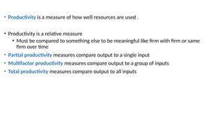 • Productivity is a measure of how well resources are used .
• Productivity is a relative measure
• Must be compared to something else to be meaningful like firm with firm or same
firm over time
• Partial productivity measures compare output to a single input
• Multifactor productivity measures compare output to a group of inputs
• Total productivity measures compare output to all inputs
 