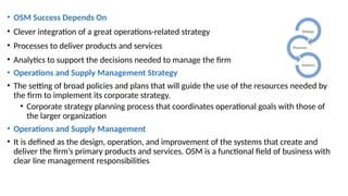 • OSM Success Depends On
• Clever integration of a great operations-related strategy
• Processes to deliver products and services
• Analytics to support the decisions needed to manage the firm
• Operations and Supply Management Strategy
• The setting of broad policies and plans that will guide the use of the resources needed by
the firm to implement its corporate strategy.
• Corporate strategy planning process that coordinates operational goals with those of
the larger organization
• Operations and Supply Management
• It is defined as the design, operation, and improvement of the systems that create and
deliver the firm’s primary products and services. OSM is a functional field of business with
clear line management responsibilities
 