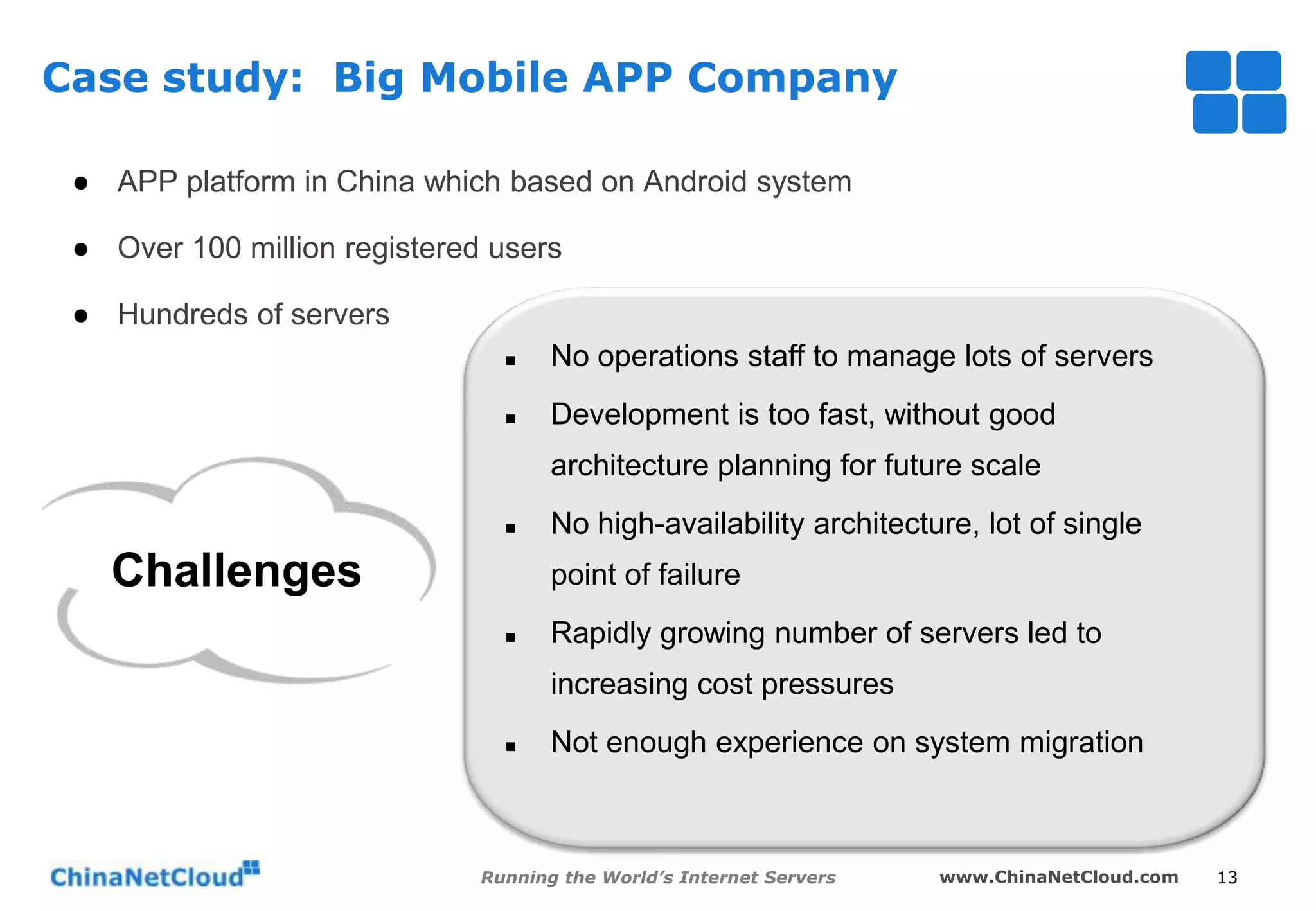 Case study: Big Mobile APP Company
● APP platform in China which based on Android system
● Over 100 million registered users
● Hundreds of servers


No operations staff to manage lots of servers



Development is too fast, without good

architecture planning for future scale


Challenges

No high-availability architecture, lot of single
point of failure



Rapidly growing number of servers led to

increasing cost pressures


Not enough experience on system migration

Running the World’s Internet Servers

www.ChinaNetCloud.com

13

 