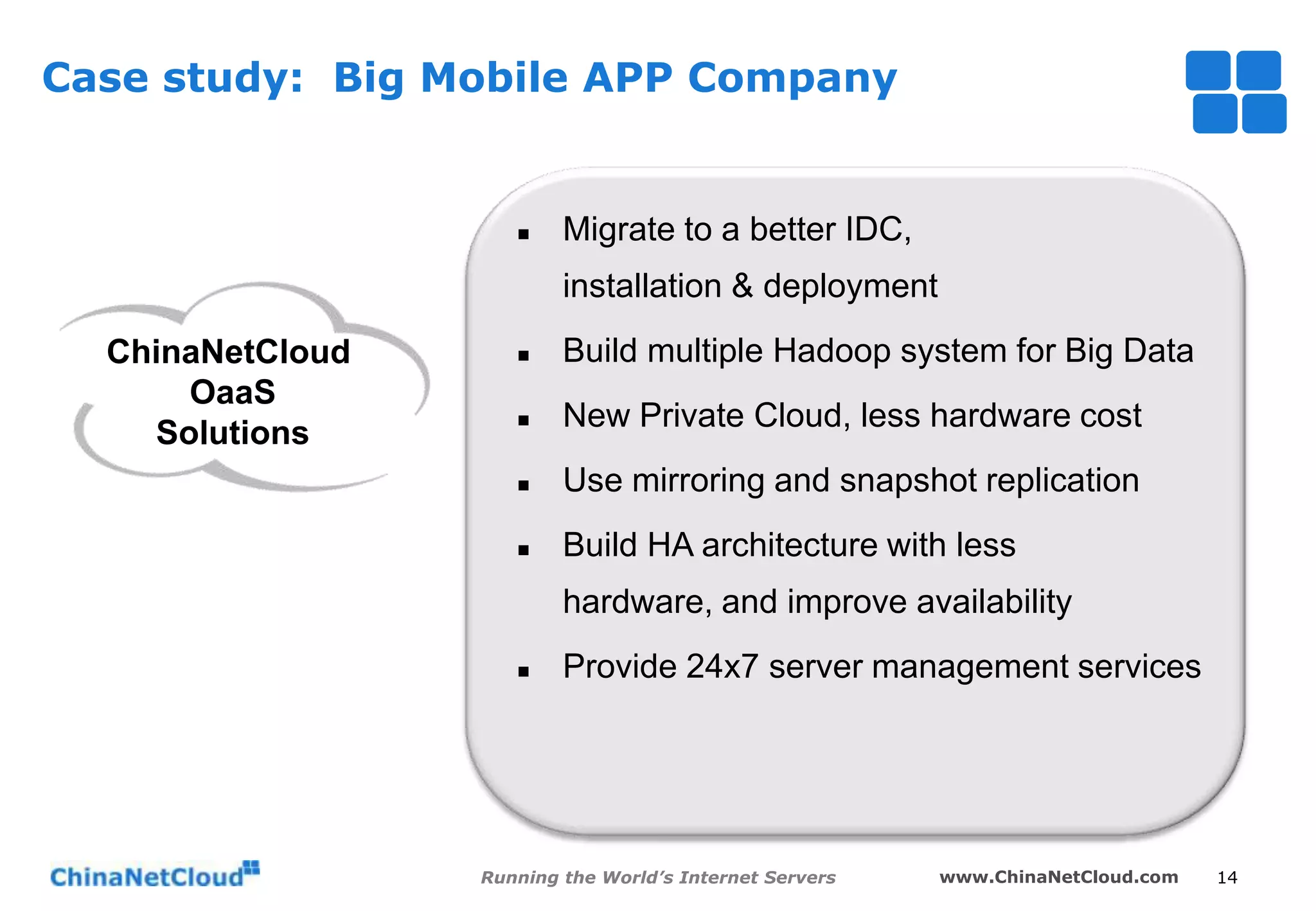 Case study: Big Mobile APP Company



Migrate to a better IDC,
installation & deployment

ChinaNetCloud
OaaS
Solutions



Build multiple Hadoop system for Big Data



New Private Cloud, less hardware cost



Use mirroring and snapshot replication



Build HA architecture with less

hardware, and improve availability


Provide 24x7 server management services

Running the World’s Internet Servers

www.ChinaNetCloud.com

14

 