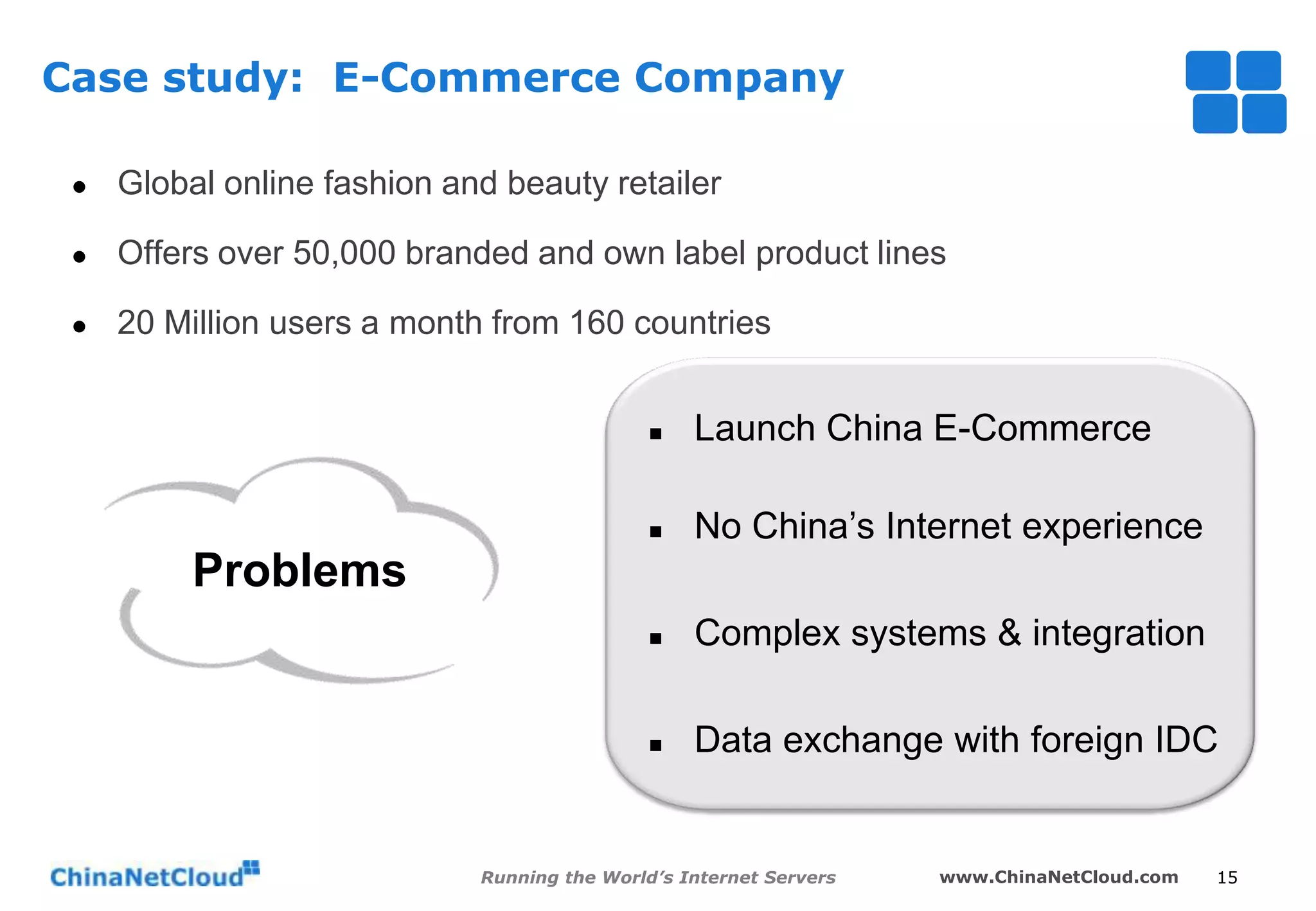 Case study: E-Commerce Company


Global online fashion and beauty retailer



Offers over 50,000 branded and own label product lines



20 Million users a month from 160 countries


Launch China E-Commerce



No China’s Internet experience



Complex systems & integration



Data exchange with foreign IDC

Problems

Running the World’s Internet Servers

www.ChinaNetCloud.com

15

 