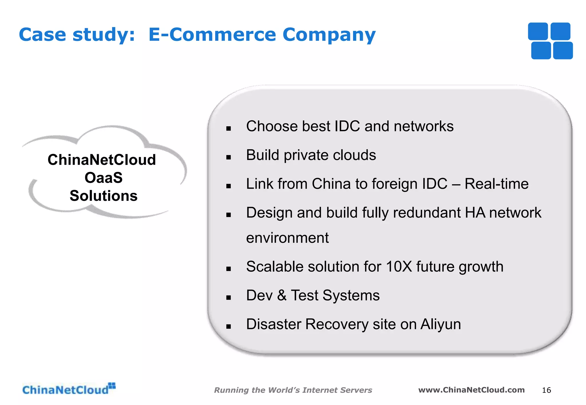 Case study: E-Commerce Company



ChinaNetCloud
OaaS
Solutions

Choose best IDC and networks



Build private clouds



Link from China to foreign IDC – Real-time



Design and build fully redundant HA network
environment



Scalable solution for 10X future growth



Dev & Test Systems



Disaster Recovery site on Aliyun

Running the World’s Internet Servers

www.ChinaNetCloud.com

16

 
