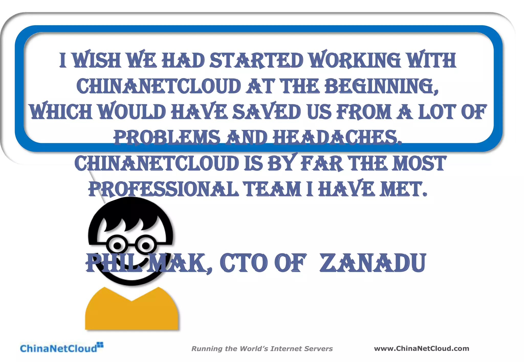 I wish we had started working with
ChinaNetCloud at the beginning,
Which would have saved us from a lot of
problems and headaches.
ChinaNetCloud is by far the most
professional team I have met.

Phil Mak, CTO of Zanadu
Running the World’s Internet Servers

www.ChinaNetCloud.com

 