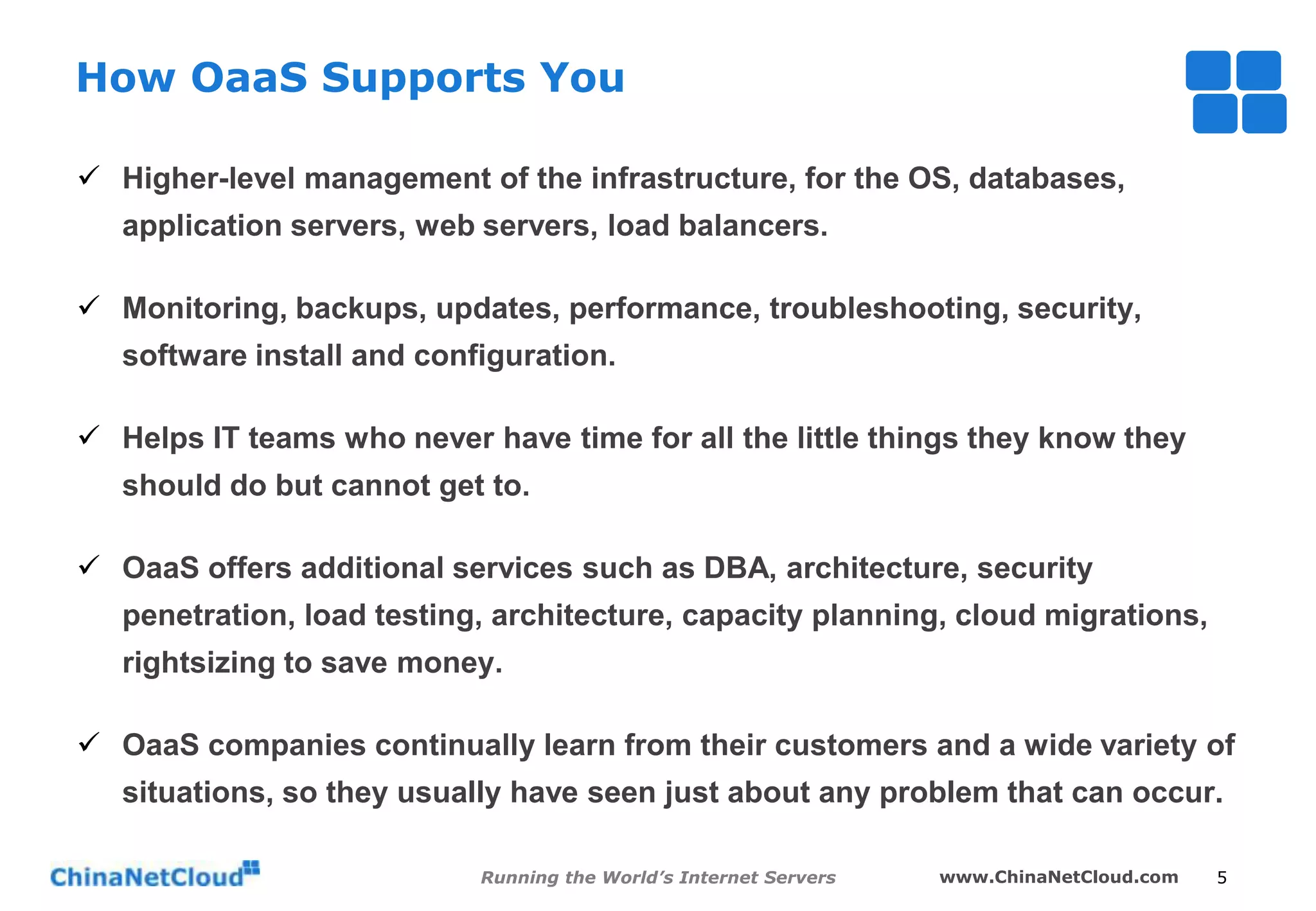 How OaaS Supports You
 Higher-level management of the infrastructure, for the OS, databases,
application servers, web servers, load balancers.
 Monitoring, backups, updates, performance, troubleshooting, security,
software install and configuration.
 Helps IT teams who never have time for all the little things they know they
should do but cannot get to.
 OaaS offers additional services such as DBA, architecture, security
penetration, load testing, architecture, capacity planning, cloud migrations,
rightsizing to save money.
 OaaS companies continually learn from their customers and a wide variety of

situations, so they usually have seen just about any problem that can occur.
Running the World’s Internet Servers

www.ChinaNetCloud.com

5

 