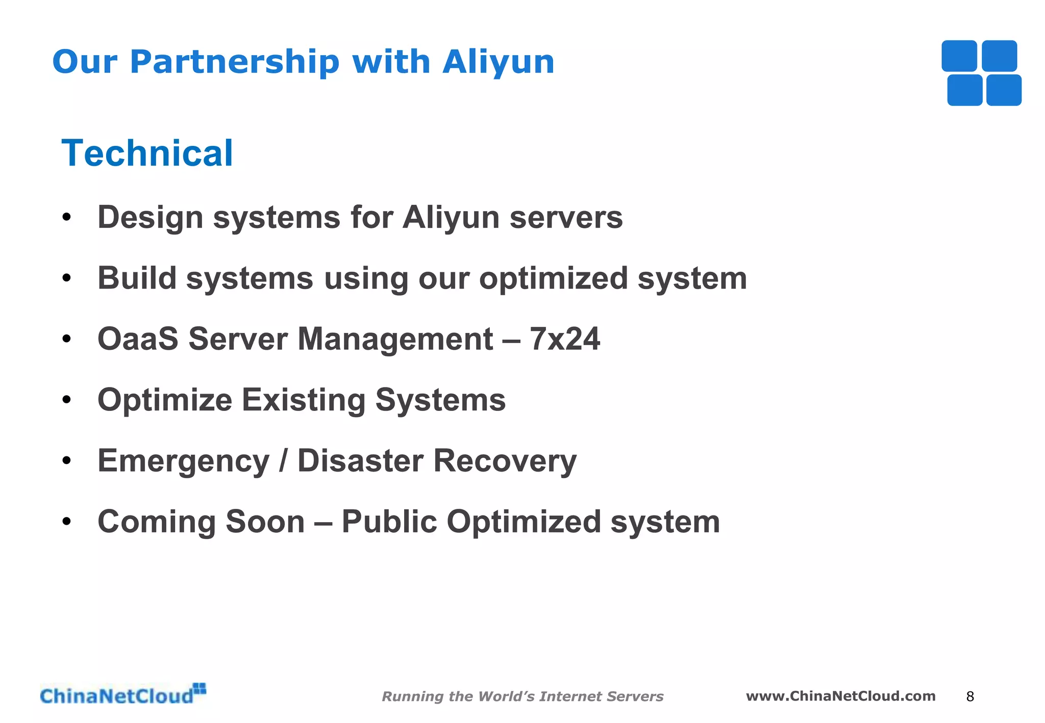 Our Partnership with Aliyun

Technical
• Design systems for Aliyun servers
• Build systems using our optimized system
• OaaS Server Management – 7x24
• Optimize Existing Systems
• Emergency / Disaster Recovery

• Coming Soon – Public Optimized system

Running the World’s Internet Servers

www.ChinaNetCloud.com

8

 
