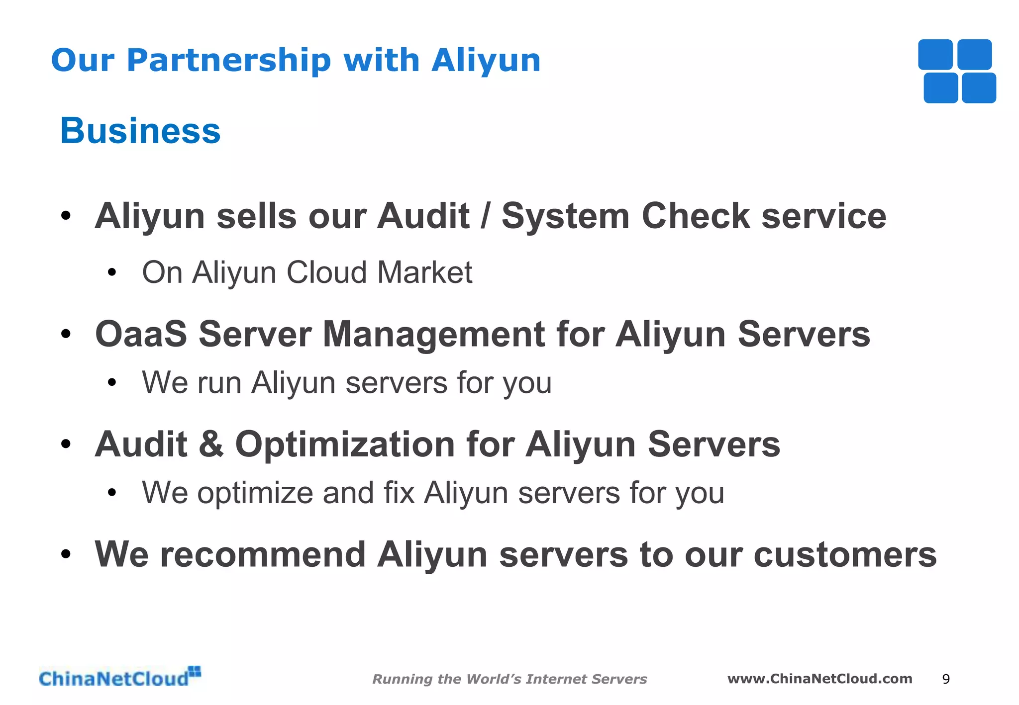 Our Partnership with Aliyun

Business
• Aliyun sells our Audit / System Check service
• On Aliyun Cloud Market

• OaaS Server Management for Aliyun Servers
• We run Aliyun servers for you

• Audit & Optimization for Aliyun Servers
• We optimize and fix Aliyun servers for you

• We recommend Aliyun servers to our customers

Running the World’s Internet Servers

www.ChinaNetCloud.com

9

 