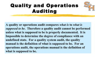 Quality and Operations
Auditing
A quality or operations audit compares what is to what is
supposed to be. Therefore a quality audit cannot be performed
unless what is supposed to be is properly documented. It is
Impossible to determine the degree of compliance with an
undefined state. For a quality system audit, the quality
manual is the definition of what is supposed to be. For an
operations audit, the operations manual is the definition of
what is supposed to be.
 
