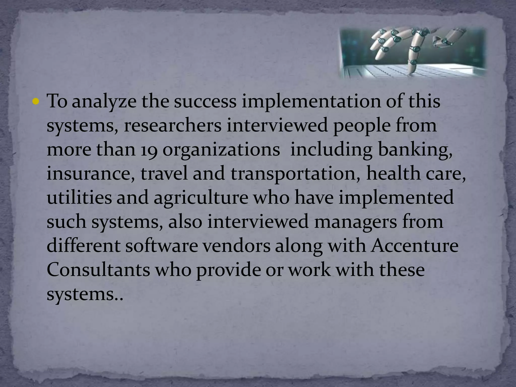  To analyze the success implementation of this
systems, researchers interviewed people from
more than 19 organizations including banking,
insurance, travel and transportation, health care,
utilities and agriculture who have implemented
such systems, also interviewed managers from
different software vendors along with Accenture
Consultants who provide or work with these
systems..
 