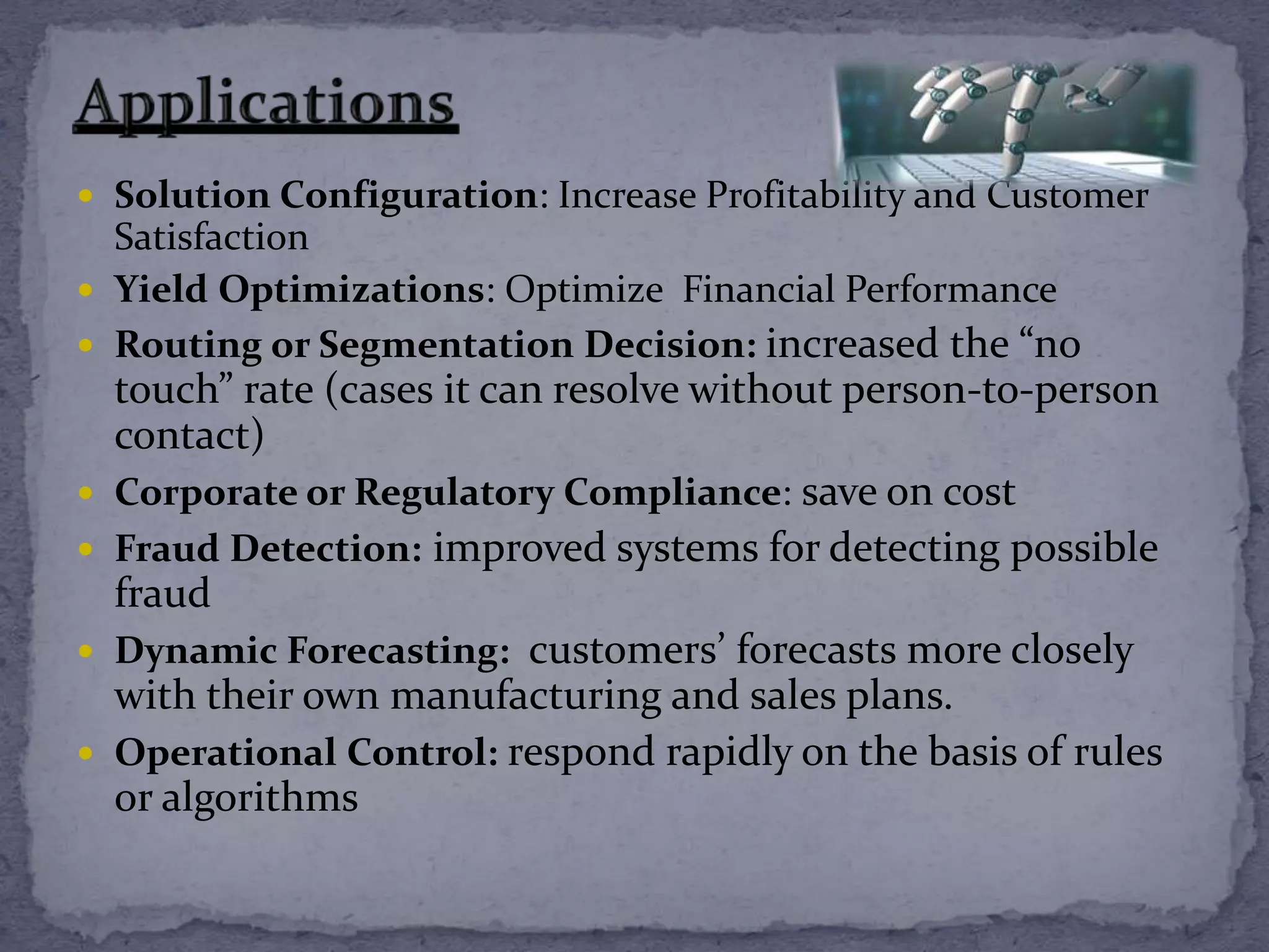  Solution Configuration: Increase Profitability and Customer
Satisfaction
 Yield Optimizations: Optimize Financial Performance
 Routing or Segmentation Decision: increased the “no
touch” rate (cases it can resolve without person-to-person
contact)
 Corporate or Regulatory Compliance: save on cost
 Fraud Detection: improved systems for detecting possible
fraud
 Dynamic Forecasting: customers’ forecasts more closely
with their own manufacturing and sales plans.
 Operational Control: respond rapidly on the basis of rules
or algorithms
 