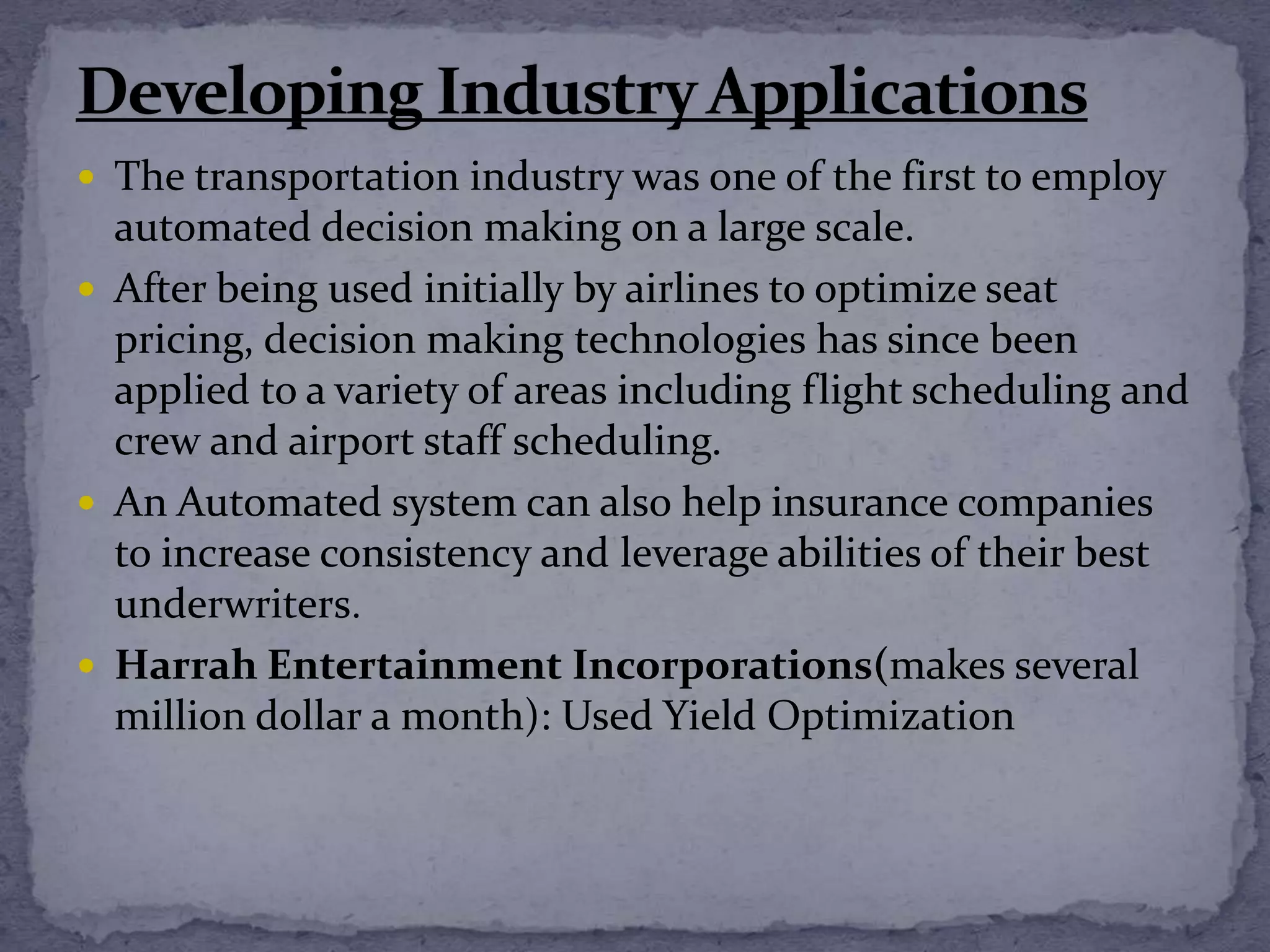  The transportation industry was one of the first to employ
automated decision making on a large scale.
 After being used initially by airlines to optimize seat
pricing, decision making technologies has since been
applied to a variety of areas including flight scheduling and
crew and airport staff scheduling.
 An Automated system can also help insurance companies
to increase consistency and leverage abilities of their best
underwriters.
 Harrah Entertainment Incorporations(makes several
million dollar a month): Used Yield Optimization
 