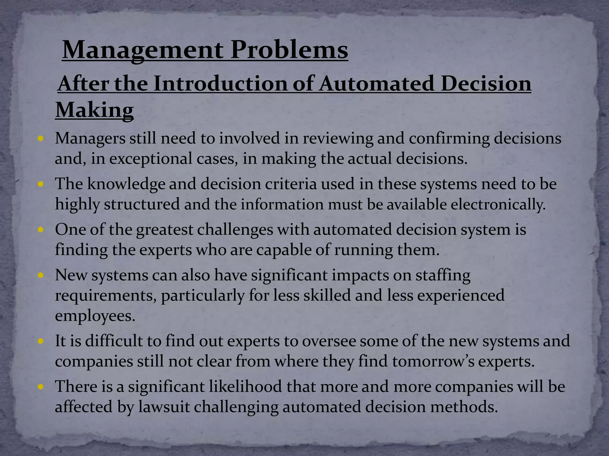 Management Problems
After the Introduction of Automated Decision
Making
 Managers still need to involved in reviewing and confirming decisions
and, in exceptional cases, in making the actual decisions.
 The knowledge and decision criteria used in these systems need to be
highly structured and the information must be available electronically.
 One of the greatest challenges with automated decision system is
finding the experts who are capable of running them.
 New systems can also have significant impacts on staffing
requirements, particularly for less skilled and less experienced
employees.
 It is difficult to find out experts to oversee some of the new systems and
companies still not clear from where they find tomorrow’s experts.
 There is a significant likelihood that more and more companies will be
affected by lawsuit challenging automated decision methods.
 