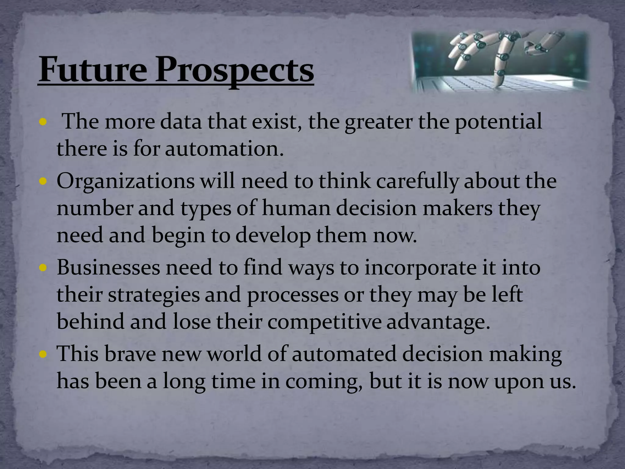  The more data that exist, the greater the potential
there is for automation.
 Organizations will need to think carefully about the
number and types of human decision makers they
need and begin to develop them now.
 Businesses need to find ways to incorporate it into
their strategies and processes or they may be left
behind and lose their competitive advantage.
 This brave new world of automated decision making
has been a long time in coming, but it is now upon us.
 