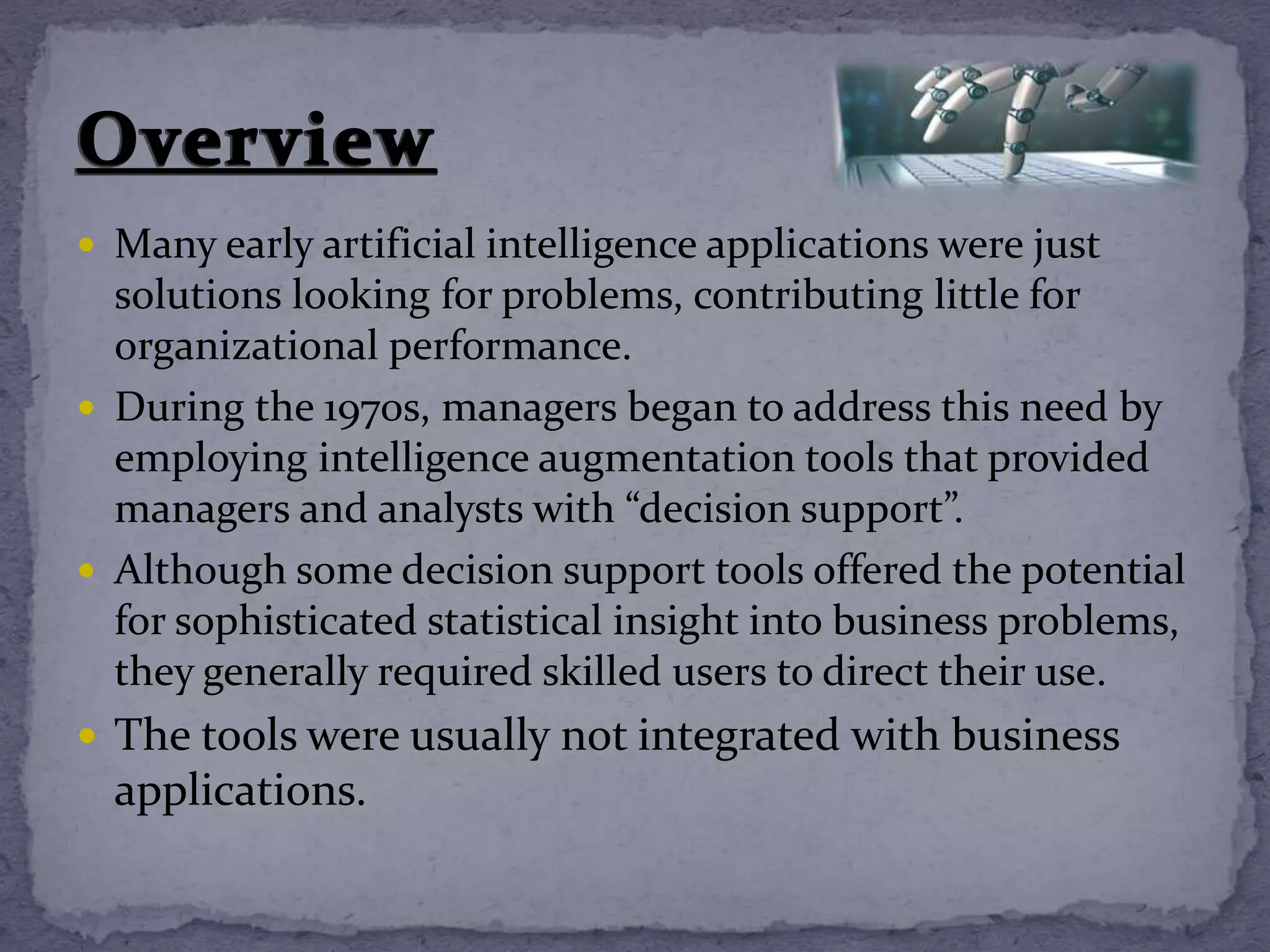  Many early artificial intelligence applications were just
solutions looking for problems, contributing little for
organizational performance.
 During the 1970s, managers began to address this need by
employing intelligence augmentation tools that provided
managers and analysts with “decision support”.
 Although some decision support tools offered the potential
for sophisticated statistical insight into business problems,
they generally required skilled users to direct their use.
 The tools were usually not integrated with business
applications.
 